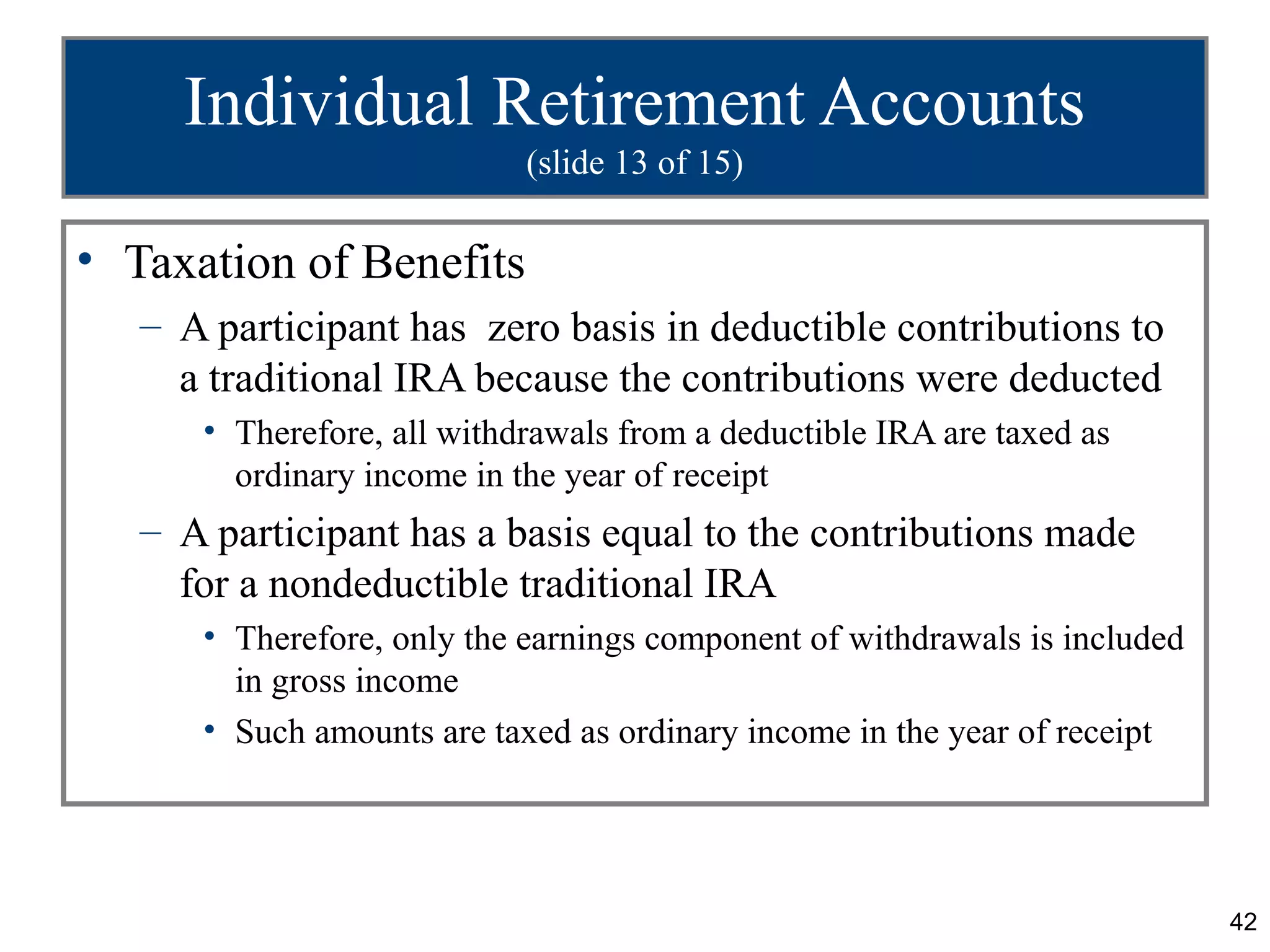 42
Individual Retirement Accounts
(slide 13 of 15)
• Taxation of Benefits
– A participant has zero basis in deductible contributions to
a traditional IRA because the contributions were deducted
• Therefore, all withdrawals from a deductible IRA are taxed as
ordinary income in the year of receipt
– A participant has a basis equal to the contributions made
for a nondeductible traditional IRA
• Therefore, only the earnings component of withdrawals is included
in gross income
• Such amounts are taxed as ordinary income in the year of receipt
 