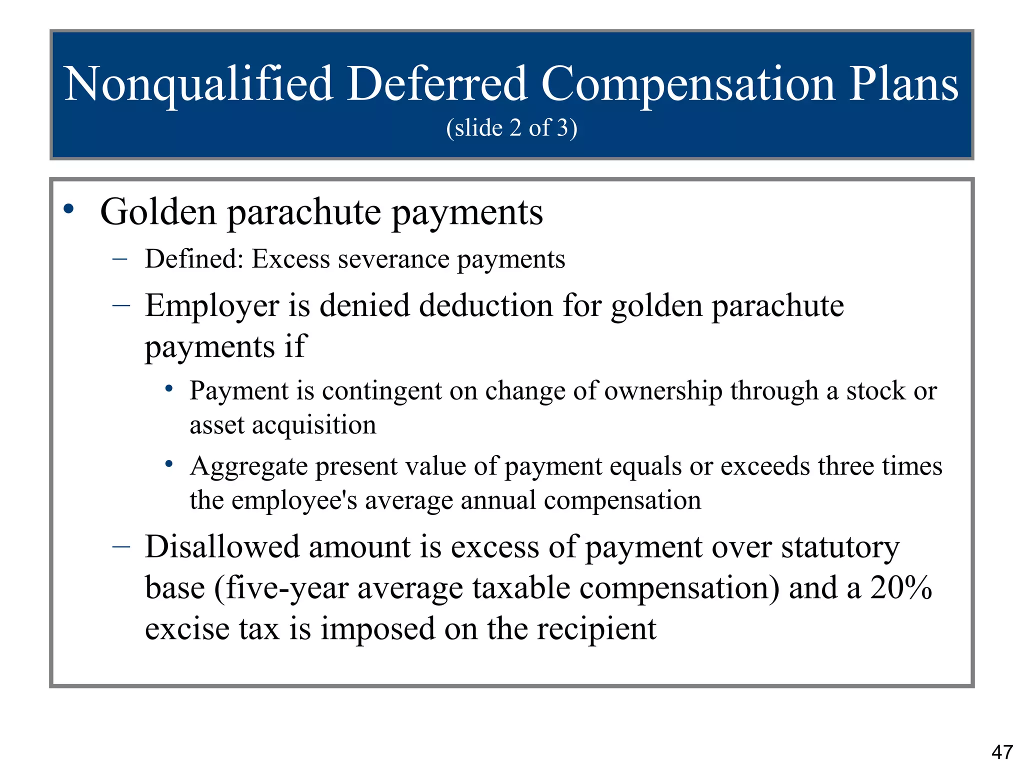 47
Nonqualified Deferred Compensation Plans
(slide 2 of 3)
• Golden parachute payments
– Defined: Excess severance payments
– Employer is denied deduction for golden parachute
payments if
• Payment is contingent on change of ownership through a stock or
asset acquisition
• Aggregate present value of payment equals or exceeds three times
the employee's average annual compensation
– Disallowed amount is excess of payment over statutory
base (five-year average taxable compensation) and a 20%
excise tax is imposed on the recipient
 