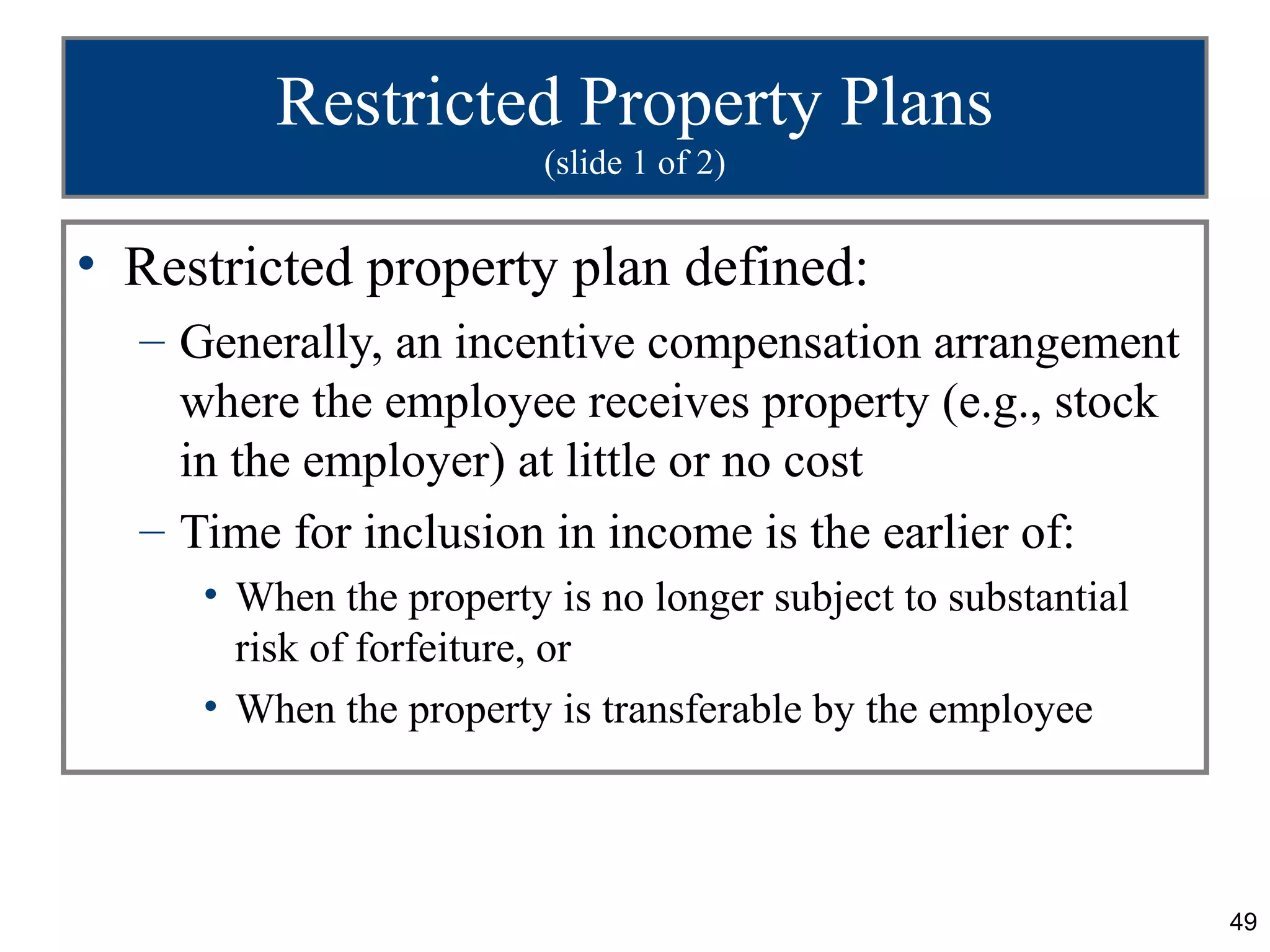 49
Restricted Property Plans
(slide 1 of 2)
• Restricted property plan defined:
– Generally, an incentive compensation arrangement
where the employee receives property (e.g., stock
in the employer) at little or no cost
– Time for inclusion in income is the earlier of:
• When the property is no longer subject to substantial
risk of forfeiture, or
• When the property is transferable by the employee
 