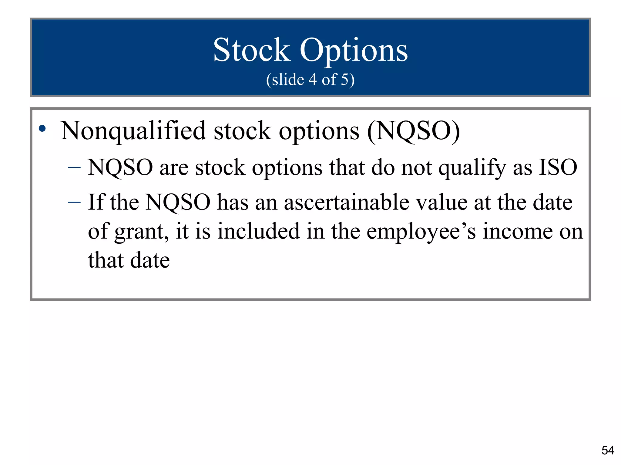 54
Stock Options
(slide 4 of 5)
• Nonqualified stock options (NQSO)
– NQSO are stock options that do not qualify as ISO
– If the NQSO has an ascertainable value at the date
of grant, it is included in the employee’s income on
that date
 