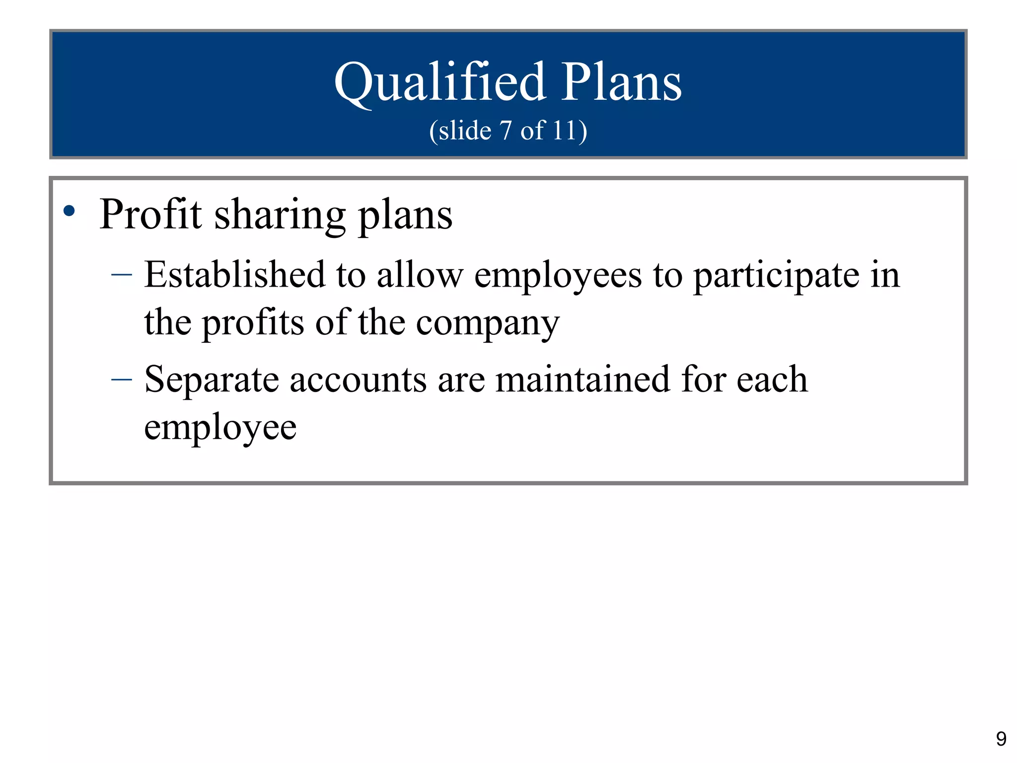 9
Qualified Plans
(slide 7 of 11)
• Profit sharing plans
– Established to allow employees to participate in
the profits of the company
– Separate accounts are maintained for each
employee
 