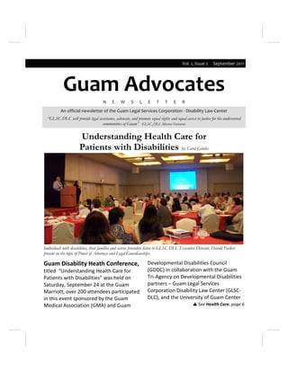 Vol. 1, Issue 2     September 2011




            Guam Advocates
                                     N     E    W      S    L     E    T     T    E    R
          An official newsletter of the Guam Legal Services Corporation - Disability Law Center
  “GLSC-DLC will provide legal assistance, advocate, and promote equal rights and equal access to justice for the underserved
                                 communities of Guam” -GLSC_DLC Mission Statement


                      Understanding Health Care for
                      Patients with Disabilities by: Carol Cabiles




Individuals with disabilities, their families and service providers listen to GLSC-DLC Executive Director, Harold Parker
present on the topic of Power of Attorneys and Legal Guardianships.

Guam Disability Heath Conference,                                Developmental Disabilities Council
titled “Understanding Health Care for                            (GDDC) in collaboration with the Guam
Patients with Disabilities” was held on                          Tri-Agency on Developmental Disabilities
Saturday, September 24 at the Guam                               partners – Guam Legal Services
Marriott, over 200 attendees participated                        Corporation Disability Law Center (GLSC-
in this event sponsored by the Guam                              DLC), and the University of Guam Center
Medical Association (GMA) and Guam                                                             See Health Care. page 6
 