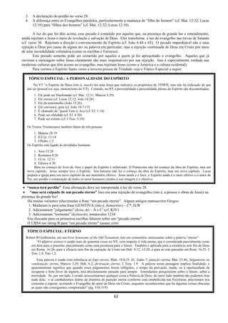 62
3. A declaração do perdão no verso 28.
4. A diferença entre os Evangelhos paralelos, particularmente a mudança de “filho do homem” (cf. Mat. 12:32; Lucas
12:10) para “filhos dos homens” (cf. Mat. 12:32; Lucas 12:10).
À luz do que foi dito acima, esse pecado é cometido por aqueles que, na presença de grande luz e entendimento,
ainda rejeitam a Jesus o meio de revelação e salvação de Deus. Eles transforma a luz do evangelho nas trevas de Satanás
(cf. verso 30. Rejeitam a direção e convencimento do Espírito (cf. João 6:44 e 65). O pecado imperdoável não é uma
rejeição a Deus por causa de algum ato ou palavra em particular, mas a rejeição continuada de Deus em Cristo por meio
de uma incredulidade voluntária (como os escribas e Fariseus).
Este pecado somente pode ser cometido por aqueles a quem já foi apresentado o evangelho. Aqueles que já
ouviram a mensagem sobre Jesus claramente são mais responsáveis por sua rejeição. Isso é especialmente verdade nas
modernas culturas que têm acesso ao evangelho, mas rejeitam Jesus (como a América e a cultura ocidental).
Para vermos o Espírito Santo como a terceira pessoa da Trindade veja o Tópico Especial a seguir:
 “nunca terá perdão” Essa afirmação deve ser interpretada à luz do verso 28.
 “mas será culpado de um pecado eterno” Isso era uma rejeição do evangelho (isto é, a pessoa e obras de Jesus) na
presença da grande luz!
Há muitas variantes relacionadas à frase “um pecado eterno”. Alguns antigos manuscritos Gregos:
1. Mudaram is para uma frase GENITIVA (isto é, hamartias) – C*, D,W
2. Adicionaram “julgamento” (krise Çs) – A e C2
(cf. KJV)
3. Adicionaram “tormento” (kolaseÇs), minúsculos 1234
Era chocante para os primeiros escribas falarem sobre um “pecado eterno”.
O UBS4 um rating B para “um pecado eterno” (quase certo
TÓPICO ESPECIAL: A PERSONALIDADE DO ESPÍRITO
No VT “o Espírito de Deus (isto é, ruach) era uma força que realizava os propósitos de YHWH, mas não há indicação de que
um ser pessoal (os seja, monoteísmo do VT). Contudo, no NT a personalidade e pessoalidade plenas do Espírito são documentadas:
1. Ele pode ser blasfemado (cf. Mat. 12:31; Marcos 3:29)
2. Ele ensina (cf. Lucas 12:12; João 14:26)
3. Ele dá testemunho (João 15:26)
4. Ele convence, guia (cf. João 16:7-15)
5. É chamado de “quem”(isto é, hos) (cf. Ef. 1:14)
6. Pode ser ofendido (cf. Ef. 4:30)
7. Pode ser extinto (cf. I Tess. 5:19)
Os Textos Trinitarianos também falam de três pessoas
1. Mateus 28:19
2. II Cor. 13:14
3. I Pedro 1:2
Os Espírito está ligado às atividades humanas
1. Atos 15:28
2. Romanos 8:26
3. I Cor. 12:11
4. Efésios 4:30
Bem no começo do livro de Atos o papel do Espírito é enfatizado. O Pentecoste não foi começo da obra do Espírito, mas um
novo capítulo. Jesus sempre teve o Espírito. Seu batismo não foi o começo da obra do Espírito, mas um novo capítulo. Lucas
prepara a igreja para um novo capítulo de um ministério efetivo. Jesus ainda é o foco, o Espírito ainda é o meio efetivo e o amor do
Pai, seu perdão e restauração de todos os seres humanos criados à sua imagem é o objetivo.
TÓPICO ESPECIAL: ETERNO
Robert B Girdlestone, em seu livro Synonyms of the Old Testament, tem um comentário interessante sobre a palavra “eterno”:
“O adjetivo aiònios é usado mais de quarenta vezes no NT, com respeito à vida eterna, que é considerada parcialmente como
um dom para o presente, parcialmente como uma promessa para o futuro. Também é aplicada para a existência sem fim de Deus
em Roma. 16:26; para a eficácia sem fim da expiação de Cristo em Heb. 9.12, 13.20; e para as eras passadas em Rom. 16.25, 2
Tim. 1,9, Tito 1.2.
Essa palavra é usada com referência ao fogo eterno, Matt. 18.8,25. 41, Judas 7; punição eterna, Mat. 25.46; Julgamento ou
condenação eterna, Marcos 3.29, Heb. 6.2; destruição eterna, 2 Tess. 1.9. A palavra nessa passagem implica finalidade, e
aparentemente significa que quando esses julgamentos forem infligidos, o tempo da provação, muda, ou a oportunidade de
recuperar o bom favor de alguém, terá absolutamente passado para sempre. Entendemos pouquíssimo sobre o futuro, sobre a
eternidade. Se, por um lado, é errado acrescentarmos qualquer coisa à Palavra de Deus, de outro lado também não podemos tirar
nada dela; e se cambaleamos diante da doutrina da punição eterna conforme está estabelecida nas Escrituras, precisamos nos
contentar a esperar, aceitando o Evangelho do amor de Deus em Cristo, enquanto reconhecemos que há algumas coisas obscuras
as quais não conseguimos compreender” (pg. 318-319)
 