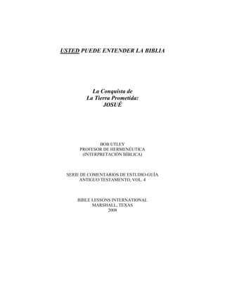 USTED PUEDE ENTENDER LA BIBLIA
La Conquista de
La Tierra Prometida:
JOSUÉ
BOB UTLEY
PROFESOR DE HERMENÉUTICA
(INTERPRETACIÓN BÍBLICA)
SERIE DE COMENTARIOS DE ESTUDIO-GUÍA
ANTIGUO TESTAMENTO, VOL. 4
BIBLE LESSONS INTERNATIONAL
MARSHALL, TEXAS
2008
 