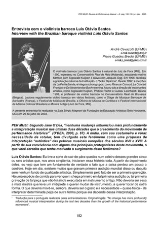 152
CAVAZOTTI, André; BREDEL, Pierre G. Entrevista com o violinista barroco Luis Otávio Santos... Per Musi. Belo Horizonte, v.8, 2003. p. 152-156.
Entrevista com o violinista barroco Luis Otávio Santos
Interview with the Brazilian baroque violinist Luis Otávio Santos
André Cavazotti (UFMG)
e-mail:cavazotti@ufmg.br
Pierre Guedes Bredel (UFMG)
e-mail:p_bredel@yahoo.com.br
O violinista barroco Luis Otávio Santos é natural de Juiz de Fora (MG). Em
1990, ingressou no Conservatório Real de Haia (Holanda), estudando violino
barroco com Sigiswald Kuijken e cravo com Jacques Ogg. Em 1996, recebeu
a graduação máxima da Instituição, o “Solist Diploma”. Desde 1992, é membro
da La Petite Bande, e integra outros grupos, como Ricercar Consort, Le Concert
Français e De Nederlandse Bachverening. Atuou sob a direção de importantes
artistas, como Sigiswald Kuijken, Phillipe Pierlot e Gustav Leonhardt. Desde
1998, é professor de violino barroco no Conservatório Real de Bruxelas
(Bélgica). Leciona regularmente violino barroco em vários festivais, como o Stage de Musique Barroque de
Barbastre (França), o Festival de Música de Brasília, a Oficina de Música de Curitiba e o Festival Internacional
de Música Colonial Brasileira e Música Antiga (Juiz de Fora, MG).
A presente entrevista foi realizada na Sala Sérgio Magnani da Fundação de Educação Artística (Belo Horizonte,
MG) em 29 de julho de 2003.
PER MUSI: Segundo Jane O’Dea, “nenhuma mudança influenciou mais profundamente
a interpretação musical nas últimas duas décadas que o crescimento do movimento de
performance histórica”
1
(O’DEA, 2000, p. 67). A mídia, com sua costumeira e voraz
necessidade de rotular, tem divulgado este fenômeno como uma proposta de
interpretação “autêntica” das práticas musicais européias dos séculos XVII e XVIII. A
partir de sua convivência com alguns dos principais protagonistas deste movimento, o
que você acredita que tenha motivado o surgimento deste fenômeno?
Luis Otávio Santos: Eu tive a sorte de cair de pára-quedas num celeiro desses grandes cinco
ou seis artistas que, nos anos cinqüenta, iniciaram essa história toda. A partir do depoimento
deles, eu vejo que tem um fundamento de verdade o fato que a coisa perdeu um pouco o
controle. Hoje em dia, existem muitos que gravam primeira audição mundial disso ou daquilo
sem nenhum fundo de qualidade artística. Simplesmente pelo fato de ser a primeira gravação.
Há uma espécie de corrida para ver quem chega primeiro em tal primeira audição ou tal primeira
gravação de tal peça que não foi ainda executada em instrumento antigo. Não deveria ser essa
a mola mestra que leva um intérprete a querer mudar de instrumento, a querer tocar de outra
forma. O que deveria movê-lo, sempre, deveria ser o gosto e a necessidade – quase física – de
interpretar determinada peça de outra forma porque ela depende dessa interpretação.
1
Tradução para o português realizada pelos entrevistadores. Original inglês: “No change has more profoundly
influenced musical interpretation during the last two decades than the growth of the historical performance
movement”.
PER MUSI: Revista de Performance Musical - v 8, pág. 152-156, jul - dez - 2003.
 