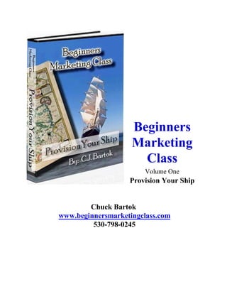 Beginners
                    Marketing
                      Class
                       Volume One
                   Provision Your Ship


        Chuck Bartok
www.beginnersmarketingclass.com
         530-798-0245
 