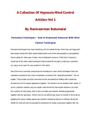A Collection Of Hypnosis Mind Control
Articles-Vol 1
By Ravivaarman Batumalai
Persuasive Techniques - How to Brainwash Someone With Mind
Control Techniques
Persuasive techniques have been attracting a lot of marketers today. When they can't approach
their target market with other segmentation tactics such as the demographics or geographical,
they're opting for other ways to learn how to brainwash someone. That's why I'm going to
reveal one of the mind control techniques that are powerful enough to make your customers
cry, beg or even yearn for your products in this article.
One of the most commonly used persuasive techniques or mind control techniques that most
marketers use today to learn how to brainwash someone is the "association principle". Let me
explain. This principle says that consumers tend to associate their feelings with a particular
stimulus due to it's frequent appearance together. The stimulus can be anything that's visible. If
you're a network marketer and your target customer tend to feel excited whenever you show
him a picture of a big house, start to show or relate your network marketing opportunity
together with the big house. Tell him how he can afford a big house for himself or his family by
grabbing the money making opportunity (network marketing) that you're offering. Slowly but
silently his mind will start to associate his excitement of owning a big house together with the
 