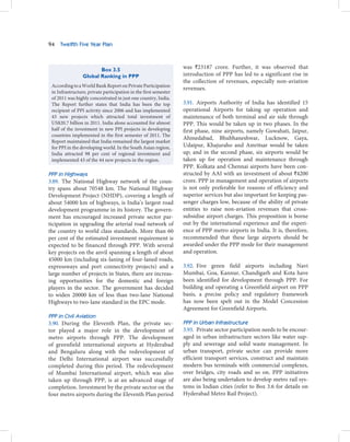 94   Twelfth Five Year Plan



                        Box 3.5                                   was `23187 crore. Further, it was observed that
                 Global Ranking in PPP                            introduction of PPP has led to a significant rise in
                                                                  the collection of revenues, especially non-aviation
 According to a World Bank Report on Private Participation
                                                                  revenues.
 in Infrastructure, private participation in the first semester
 of 2011 was highly concentrated in just one country, India.
 The Report further states that India has been the top            3.91. Airports Authority of India has identified 15
 recipient of PPI activity since 2006 and has implemented         operational Airports for taking up operation and
 43 new projects which attracted total investment of              maintenance of both terminal and air side through
 US$20.7 billion in 2011. India alone accounted for almost        PPP. This would be taken up in two phases. In the
 half of the investment in new PPI projects in developing         first phase, nine airports, namely Guwahati, Jaipur,
 countries implemented in the first semester of 2011. The
                                                                  Ahmedabad, Bhubhaneshwar, Lucknow, Gaya,
 Report maintained that India remained the largest market
 for PPI in the developing world. In the South Asian region,      Udaipur, Khajuraho and Amritsar would be taken
 India attracted 98 per cent of regional investment and           up; and in the second phase, six airports would be
 implemented 43 of the 44 new projects in the region.             taken up for operation and maintenance through
                                                                  PPP. Kolkata and Chennai airports have been con-
PPP in Highways                                                   structed by AAI with an investment of about `4200
3.89. The National Highway network of the coun-                   crore. PPP in management and operation of airports
try spans about 70548 km. The National Highway                    is not only preferable for reasons of efficiency and
Development Project (NHDP), covering a length of                  superior services but also important for keeping pas-
about 54000 km of highways, is India’s largest road               senger charges low, because of the ability of private
development programme in its history. The govern-                 entities to raise non-aviation revenues that cross-
ment has encouraged increased private sector par-                 subsidise airport charges. This proposition is borne
ticipation in upgrading the arterial road network of              out by the international experience and the experi-
the country to world class standards. More than 60                ence of PPP metro airports in India. It is, therefore,
per cent of the estimated investment requirement is               recommended that these large airports should be
expected to be financed through PPP. With several                 awarded under the PPP mode for their management
key projects on the anvil spanning a length of about              and operation.
45000 km (including six-laning of four-laned roads,
expressways and port connectivity projects) and a                 3.92. Five green field airports including Navi
large number of projects in States, there are increas-            Mumbai, Goa, Kannur, Chandigarh and Kota have
ing opportunities for the domestic and foreign                    been identified for development through PPP. For
players in the sector. The government has decided                 building and operating a Greenfield airport on PPP
to widen 20000 km of less than two-lane National                  basis, a precise policy and regulatory framework
Highways to two-lane standard in the EPC mode.                    has now been spelt out in the Model Concession
                                                                  Agreement for Greenfield Airports.
PPP in Civil Aviation
3.90. During the Eleventh Plan, the private sec-                  PPP in Urban Infrastructure
tor played a major role in the development of                     3.93. Private sector participation needs to be encour-
metro airports through PPP. The development                       aged in urban infrastructure sectors like water sup-
of greenfield international airports at Hyderabad                 ply and sewerage and solid waste management. In
and Bengaluru along with the redevelopment of                     urban transport, private sector can provide more
the Delhi International airport was successfully                  efficient transport services, construct and maintain
completed during this period. The redevelopment                   modern bus terminals with commercial complexes,
of Mumbai International airport, which was also                   over bridges, city roads and so on. PPP initiatives
taken up through PPP, is at an advanced stage of                  are also being undertaken to develop metro rail sys-
completion. Investment by the private sector on the               tems in Indian cities (refer to Box 3.6 for details on
four metro airports during the Eleventh Plan period               Hyderabad Metro Rail Project).
 
