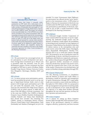 Financing the Plan 95



                    Box 3.6                                    awarded. To create Transmission Super Highways,
           Hyderabad Metro Rail Project                        the government has allowed private sector partici-
                                                               pation in the transmission sector. A PPP project at
 Hyderabad Metro Rail Project is presently under
                                                               Jhajjar in Haryana for transmission of electricity was
 construction on PPP mode with a total project cost of
 `12132 crore. The project is spread over three high density   awarded under the PPP mode. Further, to enable pri-
 traffic corridors of Hyderabad with total length of 71 km     vate participation in distribution of electricity, espe-
 and is being developed on Design, Build, Finance, Operate     cially by way of PPP, a model framework is being
 and Transfer (DBFOT) mode. The project was awarded            developed by the Planning Commission.
 to the successful bidder for a VGF of `1458 crore which
 will be provided by the Central Government while the          PPP in Railways
 remaining investment will be made by the concessionaire.
                                                               3.96. Dedicated Freight Corridor Corporation of
 This will be the single largest private investment in a PPP
 project in India. It is also one of the largest metro rail    India Limited (DFCCIL) has been set up for imple-
 projects built and operated by a private entity anywhere      menting the Dedicated Freight project and the
 in the world. The project demonstrates how large volumes      Ministry of Railways would explore the possibilities
 of private capital can be deployed in public projects in      of attracting private investment in some segments of
 a transparent, efficient and competitive manner.The           this project. Indian Railways has decided to redevelop
 concession has been awarded on the basis of the Model         50 railway stations in the metropolitan cities and
 Concession Agreement for Urban Transit developed by
                                                               major tourist centers like Delhi, Jaipur, Chandigarh,
 the Planning Commission.
                                                               Patna, Bypanahalli, Bhubneshwar, Mumbai CST,
                                                               Howrah and so on as world-class stations through
                                                               PPP. The proposal to set up of production units for
PPP in Ports                                                   manufacturing of electric and diesel locomotives at
3.94. The government has encouraged private sec-               Madhepura and Marhowra respectively and passen-
tor participation in port development and opera-               ger coaches at Kanchrapara through PPP has already
tions. Foreign direct investment up to 100 per cent            been approved. Further, movement of container
is permitted under the automatic route for port                trains has already been opened to the private sector,
development projects. Private investment has been              and this has acquired more than 25 per cent share
envisaged on PPP basis in ports of Kolkata, Haldia,            of the market. Construction of an elevated metro rail
Paradip, Vizag, Ennore, Chennai, Tuticorin, Cochin,            project in Mumbai is being undertaken through PPP.
New Mangalore, Mormugao, Mumbai, JNPT and
Kandla.                                                        PPP in Sports Infrastructure
                                                               3.97. The Planning Commission, in consultation
PPP in Power                                                   with the Ministry of Sports and Youth Affairs, is
3.95. To attract private sector participation, govern-         developing a model for operation and management
ment has permitted the private sector to set up coal,          of sports infrastructure through PPP. Large public
gas or liquid-based thermal, hydel, wind or solar              funds were invested to create world class facilities in
projects with foreign equity participation up to 100           the stadia for CWG Delhi in 2010. It is proposed to
per cent under the automatic route. The govern-                take up management and operation of existing stadia
ment has also launched Ultra Mega Power Projects               as well as development of new stadia through PPP.
(UMPPs) with an initial capacity of 4000 MW to                 The objective is to utilise these facilities optimally
attract `160–200 billion of private investment. Out            throughout the year and also generate revenues for
of the total nine UMPPs, four UMPPs at Mundra                  their operation and maintenance.
(Gujarat), Sasan (Madhya Pradesh), Krishnapatnam
(Andhra Pradesh) and Tilaiya Dam (Jharkhand)                   PPP in Micro Irrigation
have already been awarded. The remaining five                  3.98. A scheme for setting up Micro Irrigation
UMPPs, namely in Sundergarh District (Orissa),                 Systems (MIS) through PPP will be launched in pur-
Cheyyur (Tamil Nadu), Girye (Maharashtra), Tadri               suance of the government’s objective to enhance
(Karnataka) and Akaltara (Chattisgarh) are yet to be           irrigation efficiency, productivity and farm incomes
 