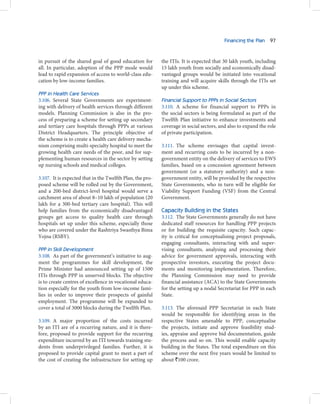 Financing the Plan 97



in pursuit of the shared goal of good education for        the ITIs. It is expected that 30 lakh youth, including
all. In particular, adoption of the PPP mode would         15 lakh youth from socially and economically disad-
lead to rapid expansion of access to world-class edu-      vantaged groups would be initiated into vocational
cation by low-income families.                             training and will acquire skills through the ITIs set
                                                           up under this scheme.
PPP in Health Care Services
3.106. Several State Governments are experiment-           Financial Support to PPPs in Social Sectors
ing with delivery of health services through different     3.110. A scheme for financial support to PPPs in
models. Planning Commission is also in the pro-            the social sectors is being formulated as part of the
cess of preparing a scheme for setting up secondary        Twelfth Plan initiative to enhance investments and
and tertiary care hospitals through PPPs at various        coverage in social sectors, and also to expand the role
District Headquarters. The principle objective of          of private participation.
the scheme is to create a health care delivery mecha-
nism comprising multi-specialty hospital to meet the       3.111. The scheme envisages that capital invest-
growing health care needs of the poor, and for sup-        ment and recurring costs to be incurred by a non-
plementing human resources in the sector by setting        government entity on the delivery of services to EWS
up nursing schools and medical colleges.                   families, based on a concession agreement between
                                                           government (or a statutory authority) and a non-
3.107. It is expected that in the Twelfth Plan, the pro-   government entity, will be provided by the respective
posed scheme will be rolled out by the Government,         State Governments, who in turn will be eligible for
and a 200-bed district-level hospital would serve a        Viability Support Funding (VSF) from the Central
catchment area of about 8–10 lakh of population (20        Government.
lakh for a 300-bed tertiary care hospital). This will
help families from the economically disadvantaged          Capacity Building in the States
groups get access to quality health care through           3.112. The State Governments generally do not have
hospitals set up under this scheme, especially those       dedicated staff resources for handling PPP projects
who are covered under the Rashtriya Swasthya Bima          or for building the requisite capacity. Such capac-
Yojna (RSBY).                                              ity is critical for conceptualising project proposals,
                                                           engaging consultants, interacting with and super-
PPP in Skill Development                                   vising consultants, analysing and processing their
3.108. As part of the government’s initiative to aug-      advice for government approvals, interacting with
ment the programmes for skill development, the             prospective investors, executing the project docu-
Prime Minister had announced setting up of 1500            ments and monitoring implementation. Therefore,
ITIs through PPP in unserved blocks. The objective         the Planning Commission may need to provide
is to create centres of excellence in vocational educa-    financial assistance (ACA) to the State Governments
tion especially for the youth from low-income fami-        for the setting up a nodal Secretariat for PPP in each
lies in order to improve their prospects of gainful        State.
employment. The programme will be expanded to
cover a total of 3000 blocks during the Twelfth Plan.      3.113. The aforesaid PPP Secretariat in each State
                                                           would be responsible for identifying areas in the
3.109. A major proportion of the costs incurred            respective States amenable to PPP, conceptualise
by an ITI are of a recurring nature, and it is there-      the projects, initiate and approve feasibility stud-
fore, proposed to provide support for the recurring        ies, appraise and approve bid documentation, guide
expenditure incurred by an ITI towards training stu-       the process and so on. This would enable capacity
dents from underprivileged families. Further, it is        building in the States. The total expenditure on this
proposed to provide capital grant to meet a part of        scheme over the next five years would be limited to
the cost of creating the infrastructure for setting up     about `100 crore.
 