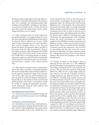 Twelfth Plan: An Overview 5



all Indians, both as individuals and in the collective,   worth noting that the record in this dimension of
are enable to reach their full potential. The objective   inclusiveness is encouraging. The percentage of the
must be to stimulate new entrepreneurship while           population below the official poverty line has been
enabling existing MSMEs, including in agriculture,        falling but even as that happens, the numbers below
to invest more and grow faster. For this, we need to      the poverty line remain large. According to the latest
meet their needs for infrastructure and for easier,       official estimates of poverty based on the Tendulkar
cheaper and faster access to capital.                     Committee poverty line, as many as 29.8 per cent of
                                                          the population, that is, 350 million people were below
1.21. India is fortunate that it is richly endowed in     the poverty line in 2009–10. Questions have been
entrepreneurial talent. At a rough estimate, the num-     raised about the appropriateness of the Tendulkar
ber of non-agricultural establishments in the country     poverty line which corresponds to a family con-
increases by about 8 million every 10 years. While        sumption level of `3900 per month in rural areas and
many of these enterprises are very small, and reflect     `4800 per month in urban areas (in both cases for a
basic survival strategies, many are not. The past         family of five). There is no doubt that the Tendulkar
decade has shown the dynamism that is possible in         Committee poverty line represents a very low level
this sector under the right circumstances. Many of        of consumption and the scale of poverty even on
the leading corporates today belonged to the MSME         this basis is substantial. An Expert committee under
category at the turn of the century. In this context,     Dr. C. Rangarajan has been set up to review all issues
the Twelfth Plan’s overarching priority on develop-       related to the poverty line keeping in view interna-
ing human capital can, with the proper prioritisation     tional practices.
of infrastructure and with innovative use of technol-
ogy and finance, unleash a truly inclusive growth         1.25. Chapter 2 reports on the progress made in
story.                                                    reducing poverty over time. It is well established
                                                          that the percentage of the population in poverty has
1.22. This inclusive strategy involves a much greater     been falling consistently but the rate of decline was
role of the States, and closer coordination between       too slow. The rate of decline in poverty in the period
the Centre and the States, than would be needed for a     2004–05 to 2009–10 was 1.5 percentage points per
purely corporate-led growth strategy. This is because     year, which is twice the rate of decline of 0.74 per-
most of the policy measures and institutional sup-        centage points per year observed between 1993–94
port required for small and medium entrepreneur-          and 2004–05. Normally, large sample surveys used
led growth lie in the domain of State Governments         for official estimates of poverty are conducted every
and local bodies. The Centre’s contributions would        five years, but because 2009–10 was a drought year,
lie mainly in creating the appropriate macroeco-          the National Sample Survey Office (NSSO) felt that
nomic framework, financial sector policies and            it would tend to overstate poverty and it was there-
national level infrastructure.                            fore decided to advance the next large sample survey
                                                          to 2011–12. The results of this survey will yield an
The Meaning of Inclusiveness                              official estimate of the extent of poverty in 2011–12,
1.23. Inclusiveness means many different things and       that is, the position at the end of the Eleventh Plan
each aspect of inclusiveness poses its own challenges     period, but this will be available only in mid-2013.
for policy.                                               However, preliminary results from the survey have
                                                          been published and they suggest that the percentage
Inclusiveness as Poverty Reduction                        of the population in poverty will decline significantly
1.24. Distributional concerns have traditionally been     compared to 2009–10. According to some non-offi-
viewed as ensuring an adequate flow of benefits to the    cial estimates, the rate of decline in poverty between
poor and the most marginalised. This must remain          2004–05 and 2011–12 will be close to 2 per cent per
an important policy focus in the Twelfth Plan. It is      year, which was the Eleventh Plan target. If this turns
 