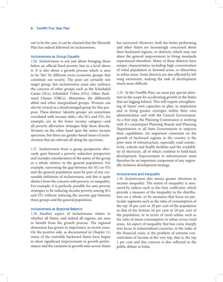6   Twelfth Five Year Plan



out to be the case, it can be claimed that the Eleventh   has narrowed. However, both the better performing
Plan has indeed delivered on inclusiveness.               and other States are increasingly concerned about
                                                          their backward regions, or districts, which may not
Inclusiveness as Group Equality                           share the general improvement in living standards
1.26. Inclusiveness is not just about bringing those      experienced elsewhere. Many of these districts have
below an official fixed poverty line to a level above     unique characteristics including high concentration
it. It is also about a growth process which is seen       of tribal population in forested areas, or Minorities
to be ‘fair’ by different socio-economic groups that      in urban areas. Some districts are also affected by left
constitute our society. The poor are certainly one        wing extremism, making the task of development
target group, but inclusiveness must also embrace         much more difficult.
the concern of other groups such as the Scheduled
Castes (SCs), Scheduled Tribes (STs), Other Back-         1.29. In the Twelfth Plan, we must pay special atten-
ward Classes (OBCs), Minorities, the differently          tion to the scope for accelerating growth in the States
abled and other marginalised groups. Women can            that are lagging behind. This will require strengthen-
also be viewed as a disadvantaged group for this pur-     ing of States’ own capacities to plan, to implement
pose. These distinct ‘identity groups’ are sometimes      and to bring greater synergies within their own
correlated with income slabs—the SCs and STs, for         administration and with the Central Government.
example, are in the lower income category—and             As a first step, the Planning Commission is working
all poverty alleviation strategies help them directly.    with it’s counterpart Planning Boards and Planning
Women on the other hand span the entire income            Departments in all State Governments to improve
spectrum, but there are gender-based issues of inclu-     their capabilities. An important constraint on the
                                                          growth of backward regions in the country is the
siveness that are relevant all along the spectrum.
                                                          poor state of infrastructure, especially road connec-
                                                          tivity, schools and health facilities and the availabil-
1.27. Inclusiveness from a group perspective obvi-
                                                          ity of electricity, all of which combine to hold back
ously goes beyond a poverty reduction perspective
                                                          development. Improvement in infrastructure must
and includes consideration of the status of the group
                                                          therefore be an important component of any region-
as a whole relative to the general population. For
                                                          ally inclusive development strategy.
example, narrowing the gap between the SCs or STs
and the general population must be part of any rea-
                                                          Inclusiveness and Inequality
sonable definition of inclusiveness, and this is quite
                                                          1.30. Inclusiveness also means greater attention to
distinct from the concern with poverty, or inequality.    income inequality. The extent of inequality is mea-
For example, it is perfectly possible for anti-poverty    sured by indices such as the Gini coefficient, which
strategies to be reducing income poverty among SCs        provide a measure of the inequality in the distribu-
and STs without reducing the income gap between           tion on a whole, or by measures that focus on par-
these groups and the general population.                  ticular segments such as the ratio of consumption of
                                                          the top 10 per cent or 20 per cent of the population
Inclusiveness as Regional Balance                         to that of the bottom 10 per cent or 20 per cent of
1.28. Another aspect of inclusiveness relates to          the population, or in terms of rural–urban, such as
whether all States, and indeed all regions, are seen      the ratio of mean consumption in urban versus rural
to benefit from the growth process. The regional          areas. An aspect of inequality that has come sharply
dimension has grown in importance in recent years.        into focus in industrialised countries, in the wake of
On the positive side, as documented in Chapter 11,        the financial crisis, is the problem of extreme con-
many of the erstwhile backward States have begun          centration of income at the very top, that is, the top
to show significant improvement in growth perfor-         1 per cent and this concern is also reflected in the
mance and the variation in growth rates across States     public debate in India.
 