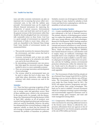114   Twelfth Five Year Plan



taxes and other economic instruments can play an         Similarly, excessive use of nitrogenous fertilizers and
important role in ensuring that prices reflect envi-     over-drawing of water, backed by subsidies at both
ronmental costs, in line with the ‘polluter pays         Centre and State levels, is playing havoc with the sus-
principle’. Environmental taxes can be simple and        tainability of soil and water ecosystem.
efficient financial instruments for improving the
productivity of natural resources. Environmental         Funds and Technology Transfers
taxes on water and fossil fuels need not be part of      4.11. A major stumbling block in making green busi-
the general revenues of the Government; rather they      ness widespread is the lack of financial resources.
should be directly ploughed back into environmen-        The primary objective of developing green technol-
tally sustainable action on these fronts. Coal Cess      ogy is to replace the obsolete and inefficient systems
is a good example of environment tax imposed by          with more energy-efficient and clean technologies.
Government of India in recent times, whose pro-          Research & Development (R&D) funding assistance
ceeds are channelled to the National Clean Energy        paves the way for leveraging the knowledge of edu-
Fund. Some benefits of environment taxation are          cational and research institutions to create technolo-
enumerated below:                                        gies that can be viewed as cutting-edge and advanced.
                                                         Micro, Small and Medium Enterprises (MSMEs)
• They provide incentives for measures that protect      have limited financial resources, and therefore tend
  the environment, and deter actions that lead to        to employ cheap, yet inefficient, technologies that
  environmental damage.                                  invariably lead to non-compliance with regulations.
• Economic instruments such as taxes can enable          Funds need to be made available to assist the indus-
  environmental goals to be achieved at the lowest       try adopt green technologies within their own prem-
  cost, and in the most efficient way.                   ises, and also for building common environmental
• By internalizing environmental costs into prices,      protection infrastructure within the industrial clus-
  they help signal the structural economic changes       ters. Funds need to be allocated in a manner that
  needed to move to a more sustainable economy.
                                                         both existing and infant institutions can be continu-
• They can encourage innovation and development
                                                         ously upgraded.
  of new technology.
• The revenue raised by environmental taxes can
                                                         4.12. The Government of India (GoI) has already set
  be used to reduce the level of other taxes. This
                                                         up a National Clean Energy Fund (NCEF) in 2010 by
  could help reduce distortions, while raising the
                                                         imposing a cess on coal at an effective rate of `50 per
  efficiency with which resources are used in the
                                                         tonne. The Government expects to collect `10000
  economy.
                                                         crore under the Clean Energy Fund by 2015. The
                                                         NCEF will support projects, programmes and poli-
Subsidies
4.10. There has been a growing recognition of fiscal     cies that promote clean energy technologies. This
and environmental implications of the subsidy poli-      fund can be used to establish a focused investment
cies in energy, water and agriculture sectors. Most      vehicle for companies investing in green technology,
of these subsidies pose a threat to the environment.     and environmentally supportive businesses such as
In the energy sector, for example, with the disman-      renewable energy, green transport, and water and
tling of the Administered Pricing Mechanism (APM)        waste management among others.
in April 2002, subsidies on all oil products were
removed, barring liquid petroleum gas and kerosene,      4.13. Compensatory Afforestation Fund is an inno-
which are used by households. However, the policy        vative mechanism for attracting additional resources
has subsequently been reversed leading to a large and    to the forestry sector. Money is collected for com-
regressive subsidy on diesel that has distorted the      pensatory afforestation from user agencies in lieu of
use of energy in transport and industrial sectors, and   the land granted for non-forestry purpose, presently
worsened the problem of hazardous air pollution.         at the rate of `0.8 million per hectare.
 