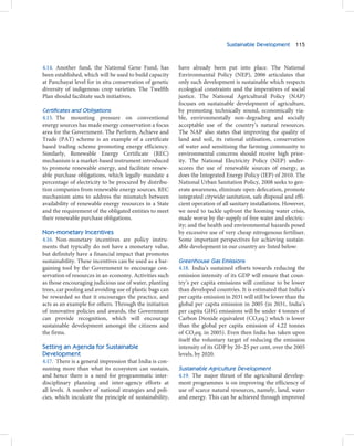 Sustainable Development 115



4.14. Another fund, the National Gene Fund, has           have already been put into place. The National
been established, which will be used to build capacity    Environmental Policy (NEP), 2006 articulates that
at Panchayat level for in situ conservation of genetic    only such development is sustainable which respects
diversity of indigenous crop varieties. The Twelfth       ecological constraints and the imperatives of social
Plan should facilitate such initiatives.                  justice. The National Agricultural Policy (NAP)
                                                          focuses on sustainable development of agriculture,
Certificates and Obligations                              by promoting technically sound, economically via-
4.15. The mounting pressure on conventional               ble, environmentally non-degrading and socially
energy sources has made energy conservation a focus       acceptable use of the country’s natural resources.
area for the Government. The Perform, Achieve and         The NAP also states that improving the quality of
Trade (PAT) scheme is an example of a certificate         land and soil, its rational utilisation, conservation
based trading scheme promoting energy efficiency.         of water and sensitising the farming community to
Similarly, Renewable Energy Certificate (REC)             environmental concerns should receive high prior-
mechanism is a market-based instrument introduced         ity. The National Electricity Policy (NEP) under-
to promote renewable energy, and facilitate renew-        scores the use of renewable sources of energy, as
able purchase obligations, which legally mandate a        does the Integrated Energy Policy (IEP) of 2010. The
percentage of electricity to be procured by distribu-     National Urban Sanitation Policy, 2008 seeks to gen-
tion companies from renewable energy sources. REC         erate awareness, eliminate open defecation, promote
mechanism aims to address the mismatch between            integrated citywide sanitation, safe disposal and effi-
availability of renewable energy resources in a State     cient operation of all sanitary installations. However,
and the requirement of the obligated entities to meet     we need to tackle upfront the looming water crisis,
their renewable purchase obligations.                     made worse by the supply of free water and electric-
                                                          ity; and the health and environmental hazards posed
Non-monetary Incentives                                   by excessive use of very cheap nitrogenous fertiliser.
4.16. Non-monetary incentives are policy instru-          Some important perspectives for achieving sustain-
ments that typically do not have a monetary value,        able development in our country are listed below:
but definitely have a financial impact that promotes
sustainability. These incentives can be used as a bar-    Greenhouse Gas Emissions
gaining tool by the Government to encourage con-          4.18. India’s sustained efforts towards reducing the
servation of resources in an economy. Activities such     emission intensity of its GDP will ensure that coun-
as those encouraging judicious use of water, planting     try’s per capita emissions will continue to be lower
trees, car pooling and avoiding use of plastic bags can   than developed countries. It is estimated that India’s
be rewarded so that it encourages the practice, and       per capita emission in 2031 will still be lower than the
acts as an example for others. Through the initiation     global per capita emission in 2005 (in 2031, India’s
of innovative policies and awards, the Government         per capita GHG emissions will be under 4 tonnes of
can provide recognition, which will encourage             Carbon Dioxide equivalent (CO2eq.) which is lower
sustainable development amongst the citizens and          than the global per capita emission of 4.22 tonnes
the firms.                                                of CO2eq. in 2005). Even then India has taken upon
                                                          itself the voluntary target of reducing the emission
Setting an Agenda for Sustainable                         intensity of its GDP by 20–25 per cent, over the 2005
Development                                               levels, by 2020.
4.17. There is a general impression that India is con-
suming more than what its ecosystem can sustain,          Sustainable Agriculture Development
and hence there is a need for programmatic inter-         4.19. The major thrust of the agricultural develop-
disciplinary planning and inter-agency efforts at         ment programmes is on improving the efficiency of
all levels. A number of national strategies and poli-     use of scarce natural resources, namely, land, water
cies, which inculcate the principle of sustainability,    and energy. This can be achieved through improved
 