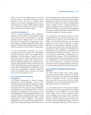 Sustainable Development 117



evolve as a centre of excellence and as a resource        led to innovations in the areas of poverty eradication,
base for advice on sustainable development of the         green city development initiatives, entrepreneurship
Himalayan States. The focus of research should            development, empowerment of women and manage-
include socio-economic development of the moun-           ment of forest and water resources. Common-pool
tain habitations. An Indian Alpine Initiative should      natural resources must be managed rationally to
also be started for tracking the dynamics of alpine       improve availability and to ensure equity in access
biomes in the context of climate change.                  and benefit-sharing. At the local level, strengthening
                                                          democratic institutions will lead to better and more
Coastal Zone Management                                   sustained management of natural resources.
4.26. The Coastal Regulation Zone notification
regulates activities based on vulnerability of coastal    4.29. Biodiversity and ecosystem services are freely
areas to human activity. Coastal areas are currently      available public goods and all of humankind, par-
classified into four categories (CZ 1 to 4) with dif-     ticularly the poor, depend on them for their live-
ferent levels of permissivity for development activi-     lihood. Environmental education and awareness
ties. Category 1 includes ecologically sensitive areas,   programmes can be used to influence economic
category 4 includes islands, while categories 2 and 3     behaviour and encourage the formation of volun-
permit construction activities based on vulnerability.    tary agreements between firms and local authorities/
                                                          communities. Public disclosure of information on
4.27. The Swaminathan Committee has recom-                polluting activities of industries can promote envi-
mended that local circumstances and vulnerabilities       ronmental/green labelling of products, which can
should be the basis of coastal zone management and        create pressure in the market to manufacture envi-
regulations. For this purpose, scientific and local       ronment-friendly products. The GoI launched the
information should be used in preparation of envi-        eco-labelling scheme known as Ecomark in 1991 for
ronmental plans for coastal areas. Conservation of        easy identification of environment-friendly prod-
life forms (and their habitats such as nesting/ spawn-    ucts. The Ecomark label is awarded to consumer
ing sites), and integration of their environment with     goods which meet the specified environmental crite-
human well-being is important. Participation of civil     ria and the quality requirements of Indian Standards.
society and local fishing/coastal communities in the
coastal zone management committees should be              LOW CARBON STRATEGIES FOR INCLUSIVE
ensured for building a better consensus for coastal       GROWTH
zone environment regulation issues.                       4.30. India needs to adopt a lower carbon strategy
                                                          for inclusive growth in order to improve the sustain-
Public Participation for Sustainable                      ability of its growth process, while carbon mitigation
Development                                               will be an important co-benefit. Any such strategy
4.28. Effective management of resources requires          must ensure that the focus is not just on low carbon
participation by all stakeholders. As part of the         development, but on increasing productivity that
national sustainable development agenda, the Indian       effectively lowers the use of fossil fuels.
Government has taken measures to develop policy
instruments that encourage the active participation       4.31. An Expert Group on Low Carbon Strategies
of stakeholders and environmental NGOs in national        for Inclusive Growth was appointed by the Planning
development programmes at the grass-roots level.          Commission. It has submitted its interim report,
The engagement of multi-stakeholder platforms such        which outlines the low carbon strategy for major
as Green Rating for Integrated Habitat Assessment         carbon emitting sectors, namely, Power, Transport,
(GRIHA), Joint Forest Management (JFM), women             Industry, Buildings and Forestry. It has also com-
empowerment under Integrated Infrastructure               puted the emission reduction numbers bottoms-up
Development (IID), National Knowledge Network             using the inventory building approach in a way simi-
(NKN) and Waste Minimization Circles (WMC) have           lar to the official greenhouse gas (GHG) inventory
 
