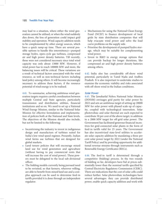 120   Twelfth Five Year Plan



may lead to a situation, where either the wind gen-       • Mechanisms for using the National Clean Energy
eration cannot be utilised, or when the wind suddenly       Fund (NCEF) to finance development of local
dies down, the loss of generation could impact grid         grids by state distribution companies that will
stability and operation. Wind capacity addition needs       help evacuate wind power and solve the load
to be complemented by other energy sources, which           curve problems on the supply side.
have a quick ramp-up time. There are several pos-         • Prioritise the development of pumped hydro stor-
sible options to handle this intermittency—pumped           age, which may be suitable for complementing
storage hydro, open-cycle gas turbines, compressed          wind power.
air and high power density batteries. Till recently,      • Invest in R&D in energy storage options that
these were not considered necessary since total wind        can provide backup for longer durations, like
capacity was only about 13000 MW. However, if               compressed air and high power density batteries
wind power has to reach 100000 MW and more, the             among others.
balancing issues will be critical. These variations are
a result of technical factors associated with the wind    4.42. India also has considerable off-shore wind
resource, as well as non-technical factors including      potential, particularly in Tamil Nadu and Andhra
land policy among others. It will become increasingly     Pradesh. It is also important to undertake studies to
necessary to address these factors, if the resource       examine the economic viability and risks associated
potential of wind energy is to be realised.               with off-shore wind in the Indian conditions.

4.41. To summarise, achieving ambitious wind gen-         Solar Power
eration targets requires careful coordination between     4.43. The Jawaharlal Nehru National Solar Mission
multiple Central and State agencies, particularly         (JNNSM) envisages grid parity for solar power by
transmission and distribution utilities, financial        2022 and sets an ambitious target of setting up 20000
institutions and so on. We need to set up a National      MW for solar power with phased scale-up of capac-
Wind Energy Mission, similar to the National Solar        ity, coupled with technological innovation. Solar
Mission for effective formulation and implementa-         photovoltaic and solar thermal are each expected to
tion of policies both at the National and State levels.   contribute 50 per cent of the above target, in addition
The objectives of the Mission should also include,        to a 2000 MW target for off-grid solar power. The
but not be limited to the following:                      Government has facilitated generous financial incen-
                                                          tives for grid-connected solar plants in the form of
• Incentivising the industry to invest in indigenous      feed-in tariffs valid for 25 years. The Government
  design and manufacture of turbines suited for           has also incentivized state-level utilities to acceler-
  India’s low wind speed regimes. Presently, Indian       ate solar capacity addition by mandating a three per
  wind farms use turbines that are designed for           cent solar power target by 2022 (under the National
  global markets.                                         Tariff Policy) and by providing opportunity for addi-
• Land tenure policies that will encourage mixed          tional revenue streams through instruments such as
  land use for wind generation and agriculture            Renewable Energy Certificates (RECs).
  (without having to pay commercial rents that
  will increase the cost of wind power). These pow-       4.44. The feed-in tariff is determined through a
  ers must be delegated to the local sub-divisional       competitive (bidding) process. In the two rounds
  officer.                                                of bidding so far, developers have bid at prices sub-
• The bidding models currently being pursued need         stantially lower than the nominal tariffs specified by
  to be revisited, so that farmers, wherever willing,     Central Electricity Regulatory Commission (CERC).
  are able to benefit from mixed land use and a cost-     There are indications that the cost of solar cells could
  plus approach can be used to determine feed-in          reduce further. Solar photovoltaic technologies have
  tariffs provided it is done through an independent      several advantages: they can provide distributed
  regulator.                                              power, enable quick capacity addition and work with
 