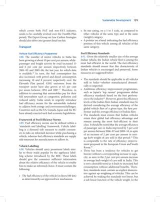 Sustainable Development 129



which covers both PAT and non-PAT industry,               • Its star rating, on a 1 to 5 scale, as compared to
needs to be carefully evolved over the Twelfth Plan         other vehicles of the same type and in the same
period. The Expert Group on Low Carbon Strategies           (weight) category.
should also delve into greater detail on this.            • A pointer on a band indicating the fuel efficiency
                                                            position of this vehicle among all vehicles of the
Transport                                                   same category.

Vehicle Fuel Efficiency Programme                         Fuel Efficiency Standards
4.88. The number of motor vehicles in India has           4.91. Given the relatively smaller size of the average
been growing at about 10 per cent per annum, while-       Indian vehicle, the Indian vehicle fleet is among the
passenger and freight activity by road increased 15       most fuel-efficient in the world. The fuel efficiency
and 6 per cent per annum respectively between             standards should ensure that this characteristic of
2001–02 and 2005–06, the last year for which data         Indian vehicles is encouraged and preserved. Some
is available.16 In turn, the fuel consumption has         measures are suggested below:
also increased, with petrol and diesel consumption
increasing 10 and 8 percent respectively over the         • The standards should be applicable to all vehicles
Eleventh Plan period. GHG emissions from the                sold in India—whether manufactured domesti-
transport sector have also grown at 4.5 per cent            cally or imported.
per anum between 1994 and 2007.17 Therefore, in           • Ambitious efficiency improvement programmes,
addition to ensuring that automobiles pay for their         such as Japan’s ’top runner’ programme define
full externalities such as congestion, pollution and        efficiency standards based on the best perform-
reduced safety, India needs to urgently introduce           ers in the industry18. However, given the efficiency
fuel efficiency norms for the automobile industry           levels of the Indian fleet; Indian standards may be
                                                            derived considering the average efficiency of the
to address both energy and environmentchallenges.
                                                            global vehicle fleet of a given type, the best per-
Countries such as the US, Canada, Japan and the EU
                                                            former and the average efficiency of Indian fleet.
have already enacted such fuel economy legislations.
                                                          • The standards must ensure that Indian vehicles
                                                            retain their global fuel efficiency advantage and
Framework of Fuel Efficiency Norms
                                                            remain among the most fuel-efficient in their
4.89. Fuel efficiency norms can be defined within a
                                                            class. It should be noted that the average efficiency
‘standards and labelling’ framework. Vehicle label-
                                                            of passenger cars in India improved by 3 per cent
ling is a demand side measure to enable consum-
                                                            per annum between 2006–07 and 2009–10, in spite
ers to take an informed decision while purchasing a
                                                            of an increase of 2 per cent per annum in aver-
vehicle, whereas fuel efficiency standards are supply
                                                            age kerb weight of cars sold in that period.19 This
side measures for manufacturers to adhere to.
                                                            is comparable to the rate of efficiency improve-
                                                            ment proposed in the European Union and South
Vehicle Labelling
                                                            Korea.20
4.90. Vehicles should carry prominent labels simi-        • There has been a tendency for vehicles to get
lar to those made popular by the appliance label-           heavier without a corresponding increase in capa-
ling scheme introduced by the BEE. These labels             city, as seen in the 2 per cent per annum increase
should give the consumer sufficient information             in average kerb weight of cars sold in India. This
about the relative efficiency of the vehicle to enable      is not a desirable trend as it leads to increased fuel
him to make an informed choice. It must contain the         consumption without additional benefits. There-
following:                                                  fore, standards must contain an explicit disincen-
                                                            tive against up-weighting of vehicles. This can be
• The fuel efficiency of the vehicle (in litres/100 km)     achieved by making the standards not linear, but
  as determined by an approved test mechanism.              a sub-linear function of the vehicle weight. In the
 