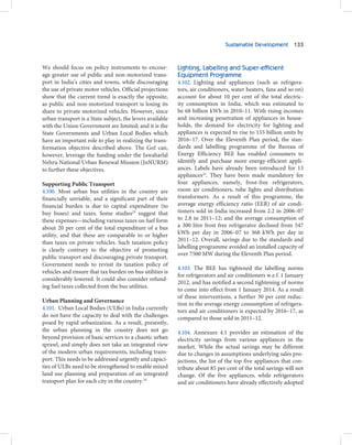 Sustainable Development 133



We should focus on policy instruments to encour-           Lighting, Labelling and Super-efficient
age greater use of public and non-motorized trans-         Equipment Programme
port in India’s cities and towns, while discouraging       4.102. Lighting and appliances (such as refrigera-
the use of private motor vehicles. Official projections    tors, air conditioners, water heaters, fans and so on)
show that the current trend is exactly the opposite,       account for about 10 per cent of the total electric-
as public and non-motorized transport is losing its        ity consumption in India, which was estimated to
share to private motorized vehicles. However, since        be 68 billion kWh in 2010–11. With rising incomes
urban transport is a State subject, the levers available   and increasing penetration of appliances in house-
with the Union Government are limited; and it is the       holds, the demand for electricity for lighting and
State Governments and Urban Local Bodies which             appliances is expected to rise to 155 billion units by
have an important role to play in realizing the trans-     2016–17. Over the Eleventh Plan period, the stan-
formation objective described above. The GoI can,          dards and labelling programme of the Bureau of
however, leverage the funding under the Jawaharlal         Energy Efficiency BEE has enabled consumers to
Nehru National Urban Renewal Mission (JnNURM)              identify and purchase more energy-efficient appli-
to further these objectives.                               ances. Labels have already been introduced for 13
                                                           appliances25. They have been made mandatory for
Supporting Public Transport                                four appliances, namely, frost-free refrigerators,
4.100. Most urban bus utilities in the country are         room air conditioners, tube lights and distribution
financially unviable, and a significant part of their      transformers. As a result of this programme, the
financial burden is due to capital expenditure (to         average energy efficiency ratio (EER) of air condi-
buy buses) and taxes. Some studies23 suggest that          tioners sold in India increased from 2.2 in 2006–07
these expenses—including various taxes on fuel form        to 2.8 in 2011–12; and the average consumption of
about 20 per cent of the total expenditure of a bus        a 300 litre frost free refrigerator declined from 547
utility, and that these are comparable to or higher        kWh per day in 2006–07 to 368 kWh per day in
than taxes on private vehicles. Such taxation policy       2011–12. Overall, savings due to the standards and
                                                           labelling programme avoided an installed capacity of
is clearly contrary to the objective of promoting
                                                           over 7500 MW during the Eleventh Plan period.
public transport and discouraging private transport.
Government needs to revisit its taxation policy of
                                                           4.103. The BEE has tightened the labelling norms
vehicles and ensure that tax burden on bus utilities is
                                                           for refrigerators and air conditioners w.e.f. 1 January
considerably lowered. It could also consider refund-
                                                           2012, and has notified a second tightening of norms
ing fuel taxes collected from the bus utilities.
                                                           to come into effect from 1 January 2014. As a result
                                                           of these interventions, a further 30 per cent reduc-
Urban Planning and Governance
                                                           tion in the average energy consumption of refrigera-
4.101. Urban Local Bodies (ULBs) in India currently        tors and air conditioners is expected by 2016–17, as
do not have the capacity to deal with the challenges       compared to those sold in 2011–12.
posed by rapid urbanization. As a result, presently,
the urban planning in the country does not go              4.104. Annexure 4.1 provides an estimation of the
beyond provision of basic services to a chaotic urban      electricity savings from various appliances in the
sprawl, and simply does not take an integrated view        market. While the actual savings may be different
of the modern urban requirements, including trans-         due to changes in assumptions underlying sales pro-
port. This needs to be addressed urgently and capaci-      jections, the list of the top five appliances that con-
ties of ULBs need to be strengthened to enable mixed       tribute about 85 per cent of the total savings will not
land use planning and preparation of an integrated         change. Of the five appliances, while refrigerators
transport plan for each city in the country.24             and air conditioners have already effectively adopted
 