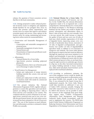 138   Twelfth Five Year Plan



enhance the quantum of forest ecosystem services          4.128. National Mission for a Green India: The
that flow to the local communities.                       business-as-usual scenario will however, not suf-
                                                          fice. In the Twelfth Plan, the national afforestation
4.126. Strategy proposed to realize enhanced poten-       programme needs to be re-organized into a more
tial of forestry sector in mitigation and adaptation      comprehensive ‘National Mission for a Green India’
should therefore be two pronged—first, focus on           (for details see Chapter 7). The Mission is still being
actions that promote carbon sequestration; and            finalized, but the realistic aim would to double the
second, focus on actions that improve and enhance         present reforestation and afforestation efforts to
ecosystem goods and services. Some options in the         about 2 mha of forest and tree cover annually. Over
forestry sector for saving, maintaining and increas-      a ten-year period, this could increase or improve
ing forest carbon stocks are enumerated below:            the quality of forest and tree cover over 20 mha of
                                                          land area; which includes regeneration of 4.0 mha
• Conservation and Sustainable Management of              of degraded forests, improving canopy cover over
  Forests:                                                2.0 mha of moderately dense forests, restoration of
  – Conservation and sustainable management of            2.0 mha of degraded scrub/grasslands, and agro-
    protected areas.                                      forestry over another 2.0 mha of degraded/fallow
  – Sustainable management of native forests.             agriculture lands, in addition to eco-restoration of
  – Natural forests and                                   mangroves and wetlands. The Green India Mission
  – Dissemination of improved and efficient wood-         also proposes to improve the fuel-wood use efficiency
    burning cook-stoves.                                  (through the improved cook-stoves initiative) in 10
                                                          million rural households. It must also lay emphasis
• Afforestation:
                                                          on liberalization of felling and transit rules for iden-
  – National Mission for a Green India.
                                                          tified commercial species so that, on one hand, farm-
  – Agro-forestry practices including pulpwood
                                                          ers get the right incentives to undertake agro-forestry
    plantations.
                                                          in a big way, on the other, harvested wood products
  – Energy plantations, that is use of forestry prod-
                                                          can replace building materials in house construc-
    ucts as bioenergy to replace fossil fuel.
                                                          tion, while metal and plastic based furniture can be
• Wood Products Use Management:                           replaced with wood based substitutes.
  – Initiate part replacement of energy intensive
    building materials like cement, iron and steel        4.129. According to preliminary estimates, the
    with lumber.                                          cost of this mitigation service would be double the
  – Initiate part replacement of office and domes-        amount currently being spent on afforestation activi-
    tic furniture made with metals by commercial          ties—about `10,000 crore annually in the Twelfth
    wood based furniture.                                 Plan. It was estimated by the Expert Group that if
                                                          implemented properly, the Green India Mission
4.127. Our present initiatives like National              would help neutralize an additional 1.5 per cent
Afforestation Programme (NAP), together with pro-         of India’s GHG emissions annually, bringing the
grammes in sectors like agriculture and rural devel-      total GHG removal by India’s forests to 6 per cent
opment, are adding or improving about 1 mha of            by 2020.It will, however, not be possible to mobi-
forest and tree cover annually in our country. This       lize resources of this magnitude from gross budg-
combined with the accretion of biomass in our man-        etary support alone. CAMPA (Compensatory
aged forests, protected areas and in tree cover out-      Afforestation Fund Management and Planning
side the government forests, the total carbon service     Authority) funds, already accumulated, could be
at present has been estimated at 138 mt CO2eq every       used to supplement this resource. The REDD-plus
year.27 The cost of this business-as-usual reforesta-     funds (United Nations Collaborative Programme on
tion and afforestation activities is estimated at about   Reducing Emissions from Deforestation and Forest
`5,000 crore annually.                                    Degradation in Developing Countries), as and when
 