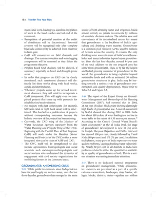 154    Twelfth Five Year Plan



    main canal work, leading to a seamless integration    source of both drinking water and irrigation, based
    of work in the head-reaches and tail-end of the       almost entirely on private investments by millions
    command.                                              of atomistic decision-makers. The relative ease and
•   Recognition of potential creation at the outlet       convenience of its decentralised access has meant
    of distributary will be discontinued. Potential       that groundwater is the backbone of India’s agri-
    creation will be recognised only after complete       culture and drinking water security. Groundwater
    hydraulic connectivity is achieved from reservoir     is a common-pool resource (CPR), used by millions
    to farm-gate.                                         of farmers across the country. It remains the only
•   CAD will concentrate on field channels and            drinking water source in most of India’s rural house-
    drainage. The system correction and waterlogging      holds and many industries depend upon groundwa-
    components will be removed as they dilute the         ter. Over the last four decades, around 84 per cent
    programme objective.                                  of the total addition to the net irrigated area has
•   Pipeline-based field channels will be allowed, if     come from groundwater. India is by far the largest
    necessary, especially in desert and drought-prone     and fastest growing consumer of groundwater in the
    areas.                                                world. But groundwater is being exploited beyond
•   In order that progress on CAD can be clearly          sustainable levels and with an estimated 30 million
    monitored, each investment clearance will dis-        groundwater structures in play, India may be hur-
    tinctly list these works along with head works,       tling towards a serious crisis of groundwater over-
    canals and distributaries.                            extraction and quality deterioration. Please refer to
•   Whenever projects come up for revised invest-         Table 5.1 and Figure 5.3.
    ment clearance, they will need to incorporate a
    CAD component. This will apply even to com-           5.46. The report of the Expert Group on Ground-
    pleted projects that come up with proposals for       water Management and Ownership of the Planning
    rehabilitation/modernisation.                         Commission (2007), had reported that in 2004,
•   No projects with part components (for example,        28 per cent of India’s blocks were showing alarmingly
    left bank canal or right bank canal) will be enter-   high levels of groundwater use. A recent assessment
    tained. This has led to a proliferation of projects   by NASA showed that during 2002 to 2008, India
    without corresponding outcomes because the            lost about 109 cu.km. of water leading to a decline in
    holistic overview of the project has been missing.    water table to the extent of 0.33 metres per annum.20
•   Currently, the CAD wing of the Ministry of            According to the Central Ground Water Board’s
    Water Resources operates separately from the          latest assessment,21 at the all India level, the stage
    Water Planning and Projects Wing of the CWC.          of groundwater development is now 61 per cent.
    Beginning with the Twelfth Plan, a Chief Engineer     In Punjab, Haryana, Rajasthan and Delhi, this level
    CAD) will work under the Member (Water                has crossed 100 per cent, closely followed by Tamil
    Planning and Projects) of the CWC so that a more      Nadu (80 per cent) and UP (71 per cent). In addition
    integrated view can be taken of AIBP and CAD.         to depletion, many parts of India report severe water
•   The CWC itself will be strengthened to also           quality problems, causing drinking water vulnerabil-
    include agronomists, hydrogeologists and social       ity. Nearly 60 per cent of all districts in India have
    scientists such sociologists/anthropologists and      problems related to either the quantitative availabil-
    social workers who understand the dynamics of         ity or quality of groundwater or both. This is a seri-
    engagement with civil society organisations for       ous situation warranting immediate attention.
    mobilising farmers in the command areas.
                                                          5.47. There is no dedicated national programme
GROUNDWATER: AN EMERGING CRISIS                           on groundwater management. While groundwa-
5.45. While public investments since Independence         ter resources are perceived as a part of a specific
have focused largely on surface water, over the last      cadastre—watersheds, landscapes, river basins, vil-
three decades, groundwater has emerged as the main        lages, blocks, districts, states—aquifers are seldom
 