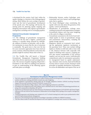 156     Twelfth Five Year Plan



is developed for the country. Each ‘type’ within the             • Relationship between surface hydrologic units
aquifer typology is a function of the hydrogeological              (watersheds and river basins) and hydrogeologic
setting, which defines the socio-ecology of ground-                units, that is, aquifers;
water and the level of groundwater development                   • The broad lithological setup constituting the
of the specific area. This typology will become the                aquifer with some idea about the geometry of the
starting point for planning aquifer mapping and                    aquifer—extent and thickness;
designing interventions with regard to groundwater               • Identification of groundwater recharge areas,
management, including work on recharging aquifers.                 resulting in protection and augmentation strategies;
                                                                 • Groundwater balance and crop-water budgeting
National Groundwater Management                                    at the scale of a village or watershed.
Programme                                                        • Groundwater assessment at the level of each indi-
5.51. The challenge of groundwater management                      vidual aquifer in terms of groundwater storage
arises from the fact that a fugitive, common-pool                  and transmission characteristics, including the
resource is currently being extracted by individu-                 aquifer storage capacity.
als, millions of farmers in particular, with no effec-           • Regulatory options at community level, includ-
tive mechanism to ensure that the rate of extraction               ing the appropriate regulatory mechanisms at
is sustainable. The good news is that over the last                the panchayat level. These may include drilling
few years innovative approaches have been tried out                depth (or whether to drill tube wells or bore wells
across countries, which have blazed a trail in how this            at all), distances between wells (especially with
paradox might be resolved. Please refer to Box 5.2.                regard to drinking water sources), cropping pat-
                                                                   tern that ensures sustainability of the resource
5.52. The Twelfth Plan will launch a National                      (aquifer) and not just the source (well/tubewell),
Groundwater Management Programme building                          comprehensive plan for participatory groundwa-
upon these diverse experiences and carrying them to                ter management based on aquifer understand-
scale. The exercise of aquifer mapping will provide a              ing—domestic water security, food and livelihood
foundation to this effort by enabling local planners               security and eco-system security, bearing in mind
to gain an understanding of the following aspects                  principles of equitable distribution of groundwa-
and make plans accordingly:                                        ter across all stakeholders and inputs to the use of




                                                           Box 5.2
                                  Participatory Groundwater Management in India
 •    The FAO-supported APFAMGS programme in Andhra Pradesh aimed at involving farmers in hydrologic data generation,
      analysis and decision-making, particularly around crop-water budgeting.
 •    Social regulation in groundwater sharing under the AP Drought Adaptation Initiative (APDAI) involving Watershed
      Support Services and Activities Network (WASSAN), in parts of AP.
 •    Experiences from Barefoot College, Tilonia, with a water budgeting tool known as Jal Chitra.
 •    Foundation for Ecological Security (FES) taking a micro-watershed unit for water balance and planning groundwater use
      along with communities in Rajasthan, MP and AP.
 •    Experiences of Advanced Centre for Water Resources Development and Management (ACWADAM) with Samaj Pragati
      Sahayog in MP and with the Pani Panchayats in Maharashtra on knowledge-based, typology-driven aquifer-management
      strategies.
 •    Training programmes and drinking water initiatives by ACT in Kutch training local youth as para-professionals in their
      quest for improved groundwater management.
 •    Research on documenting local groundwater knowledge in Saurashtra and Bihar by INREM Foundation.
 •    The Hivre Bazar model of watershed development and social regulation to manage water resources in Maharashtra.
 