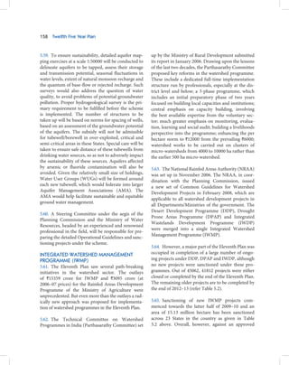 158   Twelfth Five Year Plan



5.59. To ensure sustainability, detailed aquifer map-       up by the Ministry of Rural Development submitted
ping exercises at a scale 1:50000 will be conducted to      its report in January 2006. Drawing upon the lessons
delineate aquifers to be tapped, assess their storage       of the last two decades, the Parthasarathy Committee
and transmission potential, seasonal fluctuations in        proposed key reforms in the watershed programme.
water levels, extent of natural monsoon recharge and        These include a dedicated full-time implementation
the quantum of base-flow or rejected recharge. Such         structure run by professionals, especially at the dis-
surveys would also address the question of water            trict level and below; a 3-phase programme, which
quality, to avoid problems of potential groundwater         includes an initial preparatory phase of two years
pollution. Proper hydrogeological survey is the pri-        focused on building local capacities and institutions;
mary requirement to be fulfilled before the scheme          central emphasis on capacity building, involving
is implemented. The number of structures to be              the best available expertise from the voluntary sec-
taken up will be based on norms for spacing of wells,       tor; much greater emphasis on monitoring, evalua-
based on an assessment of the groundwater potential         tion, learning and social audit; building a livelihoods
of the aquifers. The subsidy will not be admissible         perspective into the programme; enhancing the per
for tubewell/borewell in over-exploited, critical and       hectare norm to `12000 from the prevailing `6000;
semi-critical areas in these States. Special care will be   watershed works to be carried out on clusters of
taken to ensure safe distance of these tubewells from       micro-watersheds from 4000 to 10000 ha rather than
drinking water sources, so as not to adversely impact       the earlier 500 ha micro-watershed.
the sustainability of these sources. Aquifers affected
by arsenic or fluoride contamination will also be           5.63. The National Rainfed Areas Authority (NRAA)
avoided. Given the relatively small size of holdings,       was set up in November 2006. The NRAA, in coor-
Water User Groups (WUGs) will be formed around              dination with the Planning Commission, issued
each new tubewell, which would federate into larger         a new set of Common Guidelines for Watershed
Aquifer Management Associations (AMA). The
                                                            Development Projects in February 2008, which are
AMA would help facilitate sustainable and equitable
                                                            applicable to all watershed development projects in
ground water management.
                                                            all Departments/Ministries of the government. The
                                                            Desert Development Programme (DDP), Drought
5.60. A Steering Committee under the aegis of the
                                                            Prone Areas Programme (DPAP) and Integrated
Planning Commission and the Ministry of Water
                                                            Wastelands Development Programme (IWDP)
Resources, headed by an experienced and renowned
                                                            were merged into a single Integrated Watershed
professional in the field, will be responsible for pre-
                                                            Management Programme (IWMP).
paring the detailed Operational Guidelines and sanc-
tioning projects under the scheme.
                                                            5.64. However, a major part of the Eleventh Plan was
INTEGRATED WATERSHED MANAGEMENT                             occupied in completion of a large number of ongo-
PROGRAMME (IWMP)                                            ing projects under DDP, DPAP and IWDP, although
5.61. The Eleventh Plan saw several path-breaking           no new projects were sanctioned under these pro-
initiatives in the watershed sector. The outlays            grammes. Out of 45062, 41812 projects were either
of `15359 crore for IWMP and `3095 crore (at                closed or completed by the end of the Eleventh Plan.
2006–07 prices) for the Rainfed Areas Development           The remaining older projects are to be completed by
Programme of the Ministry of Agriculture were               the end of 2012–13 (refer Table 5.2).
unprecedented. But even more than the outlays a rad-
ically new approach was proposed for implementa-            5.65. Sanctioning of new IWMP projects com-
tion of watershed programmes in the Eleventh Plan.          menced towards the latter half of 2009–10 and an
                                                            area of 15.13 million hectare has been sanctioned
5.62. The Technical Committee on Watershed                  across 23 States in the country as given in Table
Programmes in India (Parthasarathy Committee) set           5.2 above. Overall, however, against an approved
 