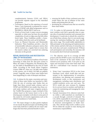 160   Twelfth Five Year Plan



  complementarity between CLNA and NRAA                     • restoring the health of their catchment areas that
  can provide requisite support to the watershed              would reduce the rate of siltation of the water
  programme.                                                  bodies and prolong their life and
• Convergence: Based on the experience of several           • developing the command areas that are served by
  States, a new framework is proposed for conver-             these water bodies
  gence of IWMP with allied programmes such as
  MGNREGA, NRLM, RKVY and so on.                            5.70. To realise its full potential, the RRR scheme
• Work on Forest Land: A major concern emerging             must combine work that is generally done in sepa-
  especially in tribal areas has been the procedural        rate silos of watershed treatment and command area
  complexities of work in ridge areas that fall within      development. It needs also to absorb the central les-
  forest lands. These Guidelines proffer a frame-           son of both these schemes, that it is not merely engi-
  work within which this work can be facilitated.           neering but institution-building that must equally
• Focus on Physical Outcomes and Monitorable                take centre-stage. This would enable stakeholders to
  Indicators: These Guidelines provide a clear list         fully participate in the planning and implementation
  of monitorable indicators and green metrics that          of the scheme and feel a full sense of ownership over
  will be tracked on a regular basis to ensure that         the work done and assets created/restored. Without
  the massive outlays are converted into enduring           such participation and ownership, the outcomes will
  outcomes on the ground.                                   be necessarily short-lived and unsustainable.

REPAIR, RENOVATION AND RESTORATION                          5.71. The objective must be to converge all RRR
(RRR) OF WATER BODIES                                       projects with the IWMP in such a way that the treat-
5.67. There is a rich historical tradition of local water   ment of the catchment of the water bodies to be
harvesting in India from the ahar-pyne system in            restored occurs paripassu with, if not prior to, the
Bihar, the tankas of Rajasthan, the Himalayan dha-          repair and renovation of the water body itself. This
ras, the talabs in Bundelkhand to the eries of Tamil        calls for a well-defined 3-tier structure of nested
Nadu. According to the fourth Minor Irrigation              institutions:
Census (2006–07), there are 5.56 lakh water bodies
in the country, out of which 3.02 lakh are publicly         1. Water Users’ Association (WUA) at the Gram
owned. Tragically, many of these water bodies have             Panchayat Level, which would plan and par-
been languishing in a state of disrepair and disuse.           ticipate in the implementation of renovation,
                                                               pisciculture, tree planting and command area
5.68. A scheme for the repair, renovation and resto-           development works, as also maintenance and
ration of these water bodies was launched in 2005.             management, including water distribution and
With the aim of covering water bodies that are                 conflict-resolution across uses and users. The
larger than those covered under schemes such as                WUA would also earn revenues by charging
IWMP and MGNREGA but smaller than those cre-                   for its services from its members and build up a
ated under medium and major irrigation projects,               corpus for maintaining and managing the water
the Twelfth Plan proposes a major overhaul of this             bodies over time.
scheme based on the lessons learnt so far as also           2. Cascade Association (CA), wherever water bod-
drawing upon exemplary work done in some parts of              ies within a milli-watershed are interlinked in
the county by civil society organisations such as the          a cascade through a network of channels. The
DHAN Foundation in Tamil Nadu.                                 CAs will be responsible for renovation, cleaning
                                                               and excavation of feeder channels and repairs
5.69. The major change is to place greater emphasis            to diversion weirs/regulators on feeder chan-
on not merely the physical repair and desilting of the         nels. They will also help resolve conflicts across
water body itself but to address the two major chal-           WUAs within the cascade on water sharing and
lenges that limit their potential benefits to users:           maintenance responsibilities.
 