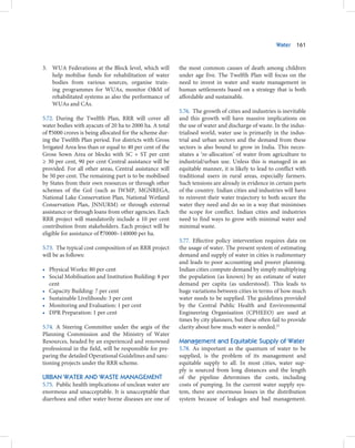 Water   161



3. WUA Federations at the Block level, which will         the most common causes of death among children
   help mobilise funds for rehabilitation of water        under age five. The Twelfth Plan will focus on the
   bodies from various sources, organise train-           need to invest in water and waste management in
   ing programmes for WUAs, monitor O&M of                human settlements based on a strategy that is both
   rehabilitated systems as also the performance of       affordable and sustainable.
   WUAs and CAs.
                                                          5.76. The growth of cities and industries is inevitable
5.72. During the Twelfth Plan, RRR will cover all         and this growth will have massive implications on
water bodies with ayacuts of 20 ha to 2000 ha. A total    the use of water and discharge of waste. In the indus-
of `5000 crores is being allocated for the scheme dur-    trialised world, water use is primarily in the indus-
ing the Twelfth Plan period. For districts with Gross     trial and urban sectors and the demand from these
Irrigated Area less than or equal to 40 per cent of the   sectors is also bound to grow in India. This neces-
Gross Sown Area or blocks with SC + ST per cent           sitates a ‘re-allocation’ of water from agriculture to
≥ 30 per cent, 90 per cent Central assistance will be     industrial/urban use. Unless this is managed in an
provided. For all other areas, Central assistance will    equitable manner, it is likely to lead to conflict with
be 50 per cent. The remaining part is to be mobilised     traditional users in rural areas, especially farmers.
by States from their own resources or through other       Such tensions are already in evidence in certain parts
schemes of the GoI (such as IWMP, MGNREGA,                of the country. Indian cities and industries will have
National Lake Conservation Plan, National Wetland         to reinvent their water trajectory to both secure the
Conservation Plan, JNNURM) or through external            water they need and do so in a way that minimises
assistance or through loans from other agencies. Each     the scope for conflict. Indian cities and industries
RRR project will mandatorily include a 10 per cent        need to find ways to grow with minimal water and
contribution from stakeholders. Each project will be      minimal waste.
eligible for assistance of `70000–140000 per ha.
                                                          5.77. Effective policy intervention requires data on
5.73. The typical cost composition of an RRR project      the usage of water. The present system of estimating
will be as follows:                                       demand and supply of water in cities is rudimentary
                                                          and leads to poor accounting and poorer planning.
• Physical Works: 80 per cent                             Indian cities compute demand by simply multiplying
• Social Mobilisation and Institution Building: 8 per     the population (as known) by an estimate of water
  cent                                                    demand per capita (as understood). This leads to
• Capacity Building: 7 per cent                           huge variations between cities in terms of how much
• Sustainable Livelihoods: 3 per cent                     water needs to be supplied. The guidelines provided
• Monitoring and Evaluation: 1 per cent                   by the Central Public Health and Environmental
• DPR Preparation: 1 per cent                             Engineering Organisation (CPHEEO) are used at
                                                          times by city planners, but these often fail to provide
5.74. A Steering Committee under the aegis of the         clarity about how much water is needed.23
Planning Commission and the Ministry of Water
Resources, headed by an experienced and renowned          Management and Equitable Supply of Water
professional in the field, will be responsible for pre-   5.78. As important as the quantum of water to be
paring the detailed Operational Guidelines and sanc-      supplied, is the problem of its management and
tioning projects under the RRR scheme.                    equitable supply to all. In most cities, water sup-
                                                          ply is sourced from long distances and the length
URBAN WATER AND WASTE MANAGEMENT                          of the pipeline determines the costs, including
5.75. Public health implications of unclean water are     costs of pumping. In the current water supply sys-
enormous and unacceptable. It is unacceptable that        tem, there are enormous losses in the distribution
diarrhoea and other water borne diseases are one of       system because of leakages and bad management.
 