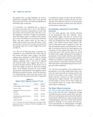 162    Twelfth Five Year Plan



But equally, there are huge challenges, for water is             to subsidise the supply of water to all and, therefore,
divided very unequally within cities. As per the NSS             does not deliver water as needed. The poor are typi-
65th round, only 47 per cent urban households have               cally the worst-affected as they have to spend a great
individual water connections.                                    deal of time and money to obtain water since they do
                                                                 not have house connections.
5.79. Currently, it is estimated that as much as
40–50 per cent of the water is ‘lost’ in the distribu-           Groundwater: Missing Link in City Water
tion system. Even this is a guesstimate, as most cities          Accounts
do not have real accounts for the water that is actu-            5.81. City water agencies only provide estimates
ally supplied to consumers. Nagpur has prepared a                of the groundwater that they ‘officially’ source
water-loss balance sheet. According to this calcula-             and ‘officially’ supply. They have no records of the
tion, of the 765 mld the city sources from the Pench             amount of groundwater, which is privately extracted
forest and tiger reserve—some 40 km away—it                      in the city, through private wells or supplied through
finally collects money for a mere 200 mld or 32 per              tankers. The Central Ground Water Board’s net-
cent of what is sourced. The revenue loss because of             work of observation wells is marginal in cities. The
this leakage wipes out its entire budget. Please refer           state groundwater board’s monitoring data, if avail-
to Table 5.3.                                                    able, is not factored into the city water agencies own
                                                                 assessment of water supply and usage in the city. It
5.80. The cost of delivering water is generally not              is clear that parts of the city that remain un-served
computed or even understood when cities map out                  by official water supply will depend increasingly on
the current and future water scenario. City devel-               groundwater. Cities should, therefore, plan simulta-
opment plans submitted to JNNURM for funding                     neously for strategies that work to recharge aquifers.
typically emphasise the need to augment supply,                  Without an assessment of groundwater usage, a city
without estimating what it will cost, in physical                cannot estimate its wastewater discharge accurately,
and financial terms. Data suggests that most cit-                which then leads to flawed planning in terms of sew-
ies spend anywhere between 30 and 50 per cent of                 age and results in pollution.
their water supply accounts for electricity to pump
water. As the distance increases, the cost of build-             5.82. The lack of recognition of the existing role of
ing and then maintaining the water pipeline and its
                                                                 groundwater in city water supply leads cities to dis-
distribution network increases. And if the network is
                                                                 count the need to provide for recharge and the role
not maintained then water losses also increase. The
                                                                 of local water bodies in this respect. These water
end result is that the government finds it impossible
                                                                 bodies and their catchment are often encroached,
                     TABLE 5.3                                   reducing their supply potential. The essential role
      Nagpur’s Water Highway: Losing as It Travels               of water bodies as sources of local water supply and
                                                                 even potential spaces for sewage water treatment
 Nagpur                                 Losses      Balance      needs urgent consideration.
 Journey begins: water is sourced         –        765 mld
 Losses in canal                       140 mld     625 mld       The Water–Waste Connection
 Measurement losses in raw water       125 mld     500 mld       5.83. Even as cities worry about water, they need to
 purchase                                                        focus on the waste this water will generate. Sewage
 Treatment                             20 mld      480 mld       invariably goes into streams, ponds, lakes and rivers
 Distribution/commercial losses in     235 mld     245 mld       of the town, polluting the waterworks so that health is
 theft/metre error                                               compromised. Alternatively, it goes into the ground,
 Collection losses                     45 mld      200 mld       contaminating the same water, which will be used by
Source: S. Shastak, 24×7 Water supply project of Nagpur, NESL,
                                                                 people for drinking. It is no surprise then that sur-
presentation made to Ministry of Urban Development, New          veys of groundwater are finding higher and higher
Delhi, April, mimeo.                                             levels of microbiological contamination—a sign of
 