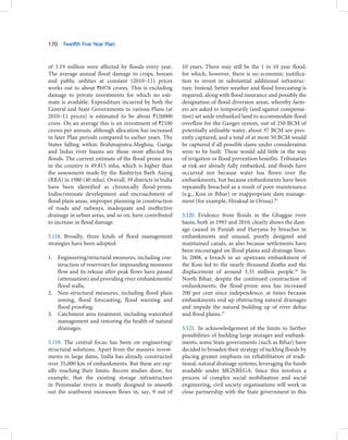 170   Twelfth Five Year Plan



of 3.19 million were affected by floods every year.      10 years. There may still be the 1 in 10 year flood,
The average annual flood damage to crops, houses         for which, however, there is no economic justifica-
and public utilities at constant (2010–11) prices        tion to invest in substantial additional infrastruc-
works out to about `6976 crores. This is excluding       ture. Instead, better weather and flood forecasting is
damage to private investments for which no esti-         required, along with flood insurance and possibly the
mate is available. Expenditure incurred by both the      designation of flood diversion areas, whereby farm-
Central and State Governments in various Plans (at       ers are asked to temporarily (and against compensa-
2010–11 prices) is estimated to be about `126000         tion) set aside embanked land to accommodate flood
crore. On an average this is an investment of `2100      overflow for the Ganges system, out of 250 BCM of
crores per annum, although allocation has increased      potentially utilisable water, about 37 BCM are pres-
in later Plan periods compared to earlier years. The     ently captured, and a total of at most 50 BCM would
States falling within Brahmaputra-Meghna, Ganga          be captured if all possible dams under consideration
and Indus river basins are those most affected by        were to be built. These would add little in the way
floods. The current estimate of the flood-prone area     of irrigation or flood prevention benefits. Tributaries
in the country is 49.815 mha, which is higher than       at risk are already fully embanked, and floods have
the assessment made by the Rashtriya Barh Aayog          occurred not because water has flown over the
(RBA) in 1980 (40 mha). Overall, 39 districts in India   embankments, but because embankments have been
have been identified as chronically flood-prone.         repeatedly breached as a result of poor maintenance
Indiscriminate development and encroachment of           (e.g., Kosi in Bihar) or inappropriate dam manage-
flood plain areas, improper planning in construction     ment (for example, Hirakud in Orissa).25
of roads and railways, inadequate and ineffective
drainage in urban areas, and so on, have contributed     5.120. Evidence from floods in the Ghaggar river
to increase in flood damage.                             basin, both in 1993 and 2010, clearly shows the dam-
                                                         age caused in Punjab and Haryana by breaches in
5.118. Broadly, three kinds of flood management          embankments and unused, poorly designed and
strategies have been adopted:                            maintained canals, as also because settlements have
                                                         been encouraged on flood plains and drainage lines.
1. Engineering/structural measures, including con-       In 2008, a breach in an upstream embankment of
   struction of reservoirs for impounding monsoon        the Kosi led to the nearly thousand deaths and the
   flow and its release after peak flows have passed     displacement of around 3.35 million people.26 In
   (attenuation) and providing river embankments/        North Bihar, despite the continued construction of
   flood walls;                                          embankments, the flood-prone area has increased
2. Non-structural measures, including flood plain        200 per cent since independence, at times because
   zoning, flood forecasting, flood warning and          embankments end up obstructing natural drainages
   flood proofing;                                       and impede the natural building up of river deltas
3. Catchment area treatment, including watershed         and flood plains.27
   management and restoring the health of natural
   drainages.                                            5.121. In acknowledgement of the limits to further
                                                         possibilities of building large storages and embank-
5.119. The central focus has been on engineering/        ments, some State governments (such as Bihar) have
structural solutions. Apart from the massive invest-     decided to broaden their strategy of tackling floods by
ments in large dams, India has already constructed       placing greater emphasis on rehabilitation of tradi-
over 35,000 km of embankments. But these are rap-        tional, natural drainage systems, leveraging the funds
idly reaching their limits. Recent studies show, for     available under MGNREGA. Since this involves a
example, that the existing storage infrastructure        process of complex social mobilisation and social
in Peninsular rivers is mostly designed to smooth        engineering, civil society organisations will work in
out the southwest monsoon flows in, say, 9 out of        close partnership with the State government in this
 