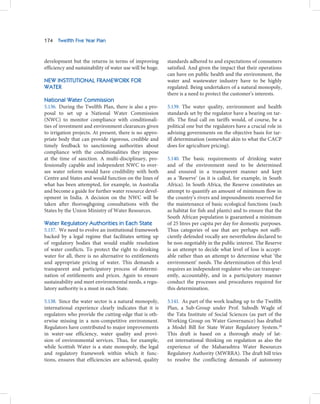 174   Twelfth Five Year Plan



development but the returns in terms of improving          standards adhered to and expectations of consumers
efficiency and sustainability of water use will be huge.   satisfied. And given the impact that their operations
                                                           can have on public health and the environment, the
NEW INSTITUTIONAL FRAMEWORK FOR                            water and wastewater industry have to be highly
WATER                                                      regulated. Being undertakers of a natural monopoly,
                                                           there is a need to protect the customer’s interests.
National Water Commission
5.136. During the Twelfth Plan, there is also a pro-       5.139. The water quality, environment and health
posal to set up a National Water Commission                standards set by the regulator have a bearing on tar-
(NWC) to monitor compliance with conditionali-             iffs. The final call on tariffs would, of course, be a
ties of investment and environment clearances given        political one but the regulators have a crucial role in
to irrigation projects. At present, there is no appro-     advising governments on the objective basis for tar-
priate body that can provide rigorous, credible and        iff determination (somewhat akin to what the CACP
timely feedback to sanctioning authorities about           does for agriculture pricing).
compliance with the conditionalities they impose
at the time of sanction. A multi-disciplinary, pro-        5.140. The basic requirements of drinking water
fessionally capable and independent NWC to over-           and of the environment need to be determined
see water reform would have credibility with both          and ensured in a transparent manner and kept
Centre and States and would function on the lines of       as a ‘Reserve’ (as it is called, for example, in South
what has been attempted, for example, in Australia         Africa). In South Africa, the Reserve constitutes an
and become a guide for further water resource devel-       attempt to quantify an amount of minimum flow in
opment in India. A decision on the NWC will be             the country’s rivers and impoundments reserved for
taken after thoroughgoing consultations with the           the maintenance of basic ecological functions (such
States by the Union Ministry of Water Resources.           as habitat for fish and plants) and to ensure that the
                                                           South African population is guaranteed a minimum
Water Regulatory Authorities in Each State                 of 25 litres per capita per day for domestic purposes.
5.137. We need to evolve an institutional framework        Thus categories of use that are perhaps not suffi-
backed by a legal regime that facilitates setting up       ciently defended vocally are nevertheless declared to
of regulatory bodies that would enable resolution          be non-negotiably in the public interest. The Reserve
of water conflicts. To protect the right to drinking       is an attempt to decide what level of loss is accept-
water for all, there is no alternative to entitlements     able rather than an attempt to determine what ‘the
and appropriate pricing of water. This demands a           environment’ needs. The determination of this level
transparent and participatory process of determi-          requires an independent regulator who can transpar-
nation of entitlements and prices. Again to ensure         ently, accountably, and in a participatory manner
sustainability and meet environmental needs, a regu-       conduct the processes and procedures required for
latory authority is a must in each State.                  this determination.

5.138. Since the water sector is a natural monopoly,       5.141. As part of the work leading up to the Twelfth
international experience clearly indicates that it is      Plan, a Sub-Group under Prof. Subodh Wagle of
regulators who provide the cutting-edge that is oth-       the Tata Institute of Social Sciences (as part of the
erwise missing in a non-competitive environment.           Working Group on Water Governance) has drafted
Regulators have contributed to major improvements          a Model Bill for State Water Regulatory System.28
in water-use efficiency, water quality and provi-          This draft is based on a thorough study of lat-
sion of environmental services. Thus, for example,         est international thinking on regulation as also the
while Scottish Water is a state monopoly, the legal        experience of the Maharashtra Water Resources
and regulatory framework within which it func-             Regulatory Authority (MWRRA). The draft bill tries
tions, ensures that efficiencies are achieved, quality     to resolve the conflicting demands of autonomy
 