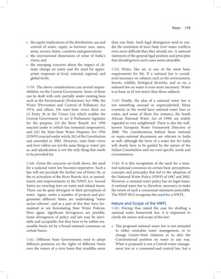 Water   179



• the equity implications of the distribution, use and    than one State. Such legal divergences tend to ren-
  control of water: equity as between uses, users,        der the resolution of inter-State river-water conflicts
  areas, sectors, States, countries and generations;      even more difficult than they already are. A national
• the international dimensions of some of India’s         statement of the general legal position and principles
  rivers; and                                             that should govern such cases seems desirable.
• the emerging concerns about the impact of cli-
  mate change on water and the need for appro-            5.162. Water, like air, is one of the most basic
  priate responses at local, national, regional, and      requirements for life. If a national law is consid-
  global levels.                                          ered necessary on subjects such as the environment,
                                                          forests, wildlife, biological diversity, and so on, a
5.159. The above considerations cast several respon-      national law on water is even more necessary. Water
sibilities on the Central Government. Some of these       is as basic as (if not more) than those subjects.
can be dealt with only partially under existing laws
such as the Environment (Protection) Act 1986, the        5.163. Finally, the idea of a national water law is
Water (Prevention and Control of Pollution) Act           not something unusual or unprecedented. Many
1974, and others. On inter-State rivers there are         countries in the world have national water laws or
(i) Entry 56 in the Union List which enables the          codes, and some of them (for instance, the South
Central Government to act if Parliament legislates        African National Water Act of 1998) are widely
for the purpose, (ii) the River Boards Act 1956           regarded as very enlightened. There is also the well-
enacted under it (which has remained inoperative),        known European Water Framework Directive of
and (iii) the Inter-State Water Disputes Act 1956         2000. The considerations behind those national
(ISWD) enacted under article 262 of the Constitution      or supra-national documents are relevant to India
and amended in 2002. However, inter-State rivers          as well, although the form of a water law for India
and river valleys are not the same thing as ‘water’ per   will clearly have to be guided by the nature of the
se, and adjudication is not the only thing that needs     Indian Constitution and our own specific needs and
to be provided for.                                       circumstances.

5.160. Given the concerns set forth above, the need       5.164. It is this recognition of the need for a mini-
for a national water law becomes imperative. Such a       mal national consensus on certain basic perceptions,
law will not preclude the further use of Entry 56, or     concepts and principles that led to the adoption of
the re-activation of the River Boards Act, or amend-      the National Water Policy (NWP) of 1987 and 2002.
ments and improvements to the ISWD Act. Several           However, a national water policy has no legal status.
States are enacting laws on water and related issues.     A national water law is, therefore, necessary to make
These can be quite divergent in their perceptions of      the tenets of such a consensual statement justiciable.
water. Again, under a number of projects and pro-         The NWP 2012 recognises the need for a NWFL.
grammes different States are undertaking ‘water
sector reforms’, and as a part of this they have for-     Nature and Scope of the NWFL
mulated or are formulating State Water Policies.          5.165. Having thus stated the case for drafting a
Here again, significant divergences are possible.         national water framework law, it is important to
Some divergences of policy and law may be inevi-          clarify the nature and scope of this law:
table and acceptable, but they have to be within rea-
sonable limits set by a broad national consensus on       • The proposed national water law is not intended
certain basics.                                             to either centralise water management, or to
                                                            change Centre–State relations or to alter the
5.161. Different State Governments tend to adopt            Constitutional position on water in any way.
different positions on the rights of different States       What is proposed is not a Central water manage-
over the waters of a river basin that straddles more        ment law or a command-and-control law, but a
 