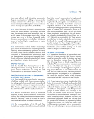 Land Issues 193



they could sell their land. Liberalising tenancy also     land in the woman’s name, needs to be implemented
helps in consolidation of holdings as farmers prefer      in all States, to be used for shelter and supplemen-
to lease out rather than sell the piece of land that is   tary livelihoods, although the amount allotted could
inconveniently located. Long-term tenancy contracts       be subject to availability. Some States have taken
would also help raise agricultural productivity.          important initiatives in this direction. Kerala has
                                                          had a longstanding programme of giving ownership
6.11. These constraints are further compounded for        rights on land on which a homestead stands, in its
tribal and women farmers. Increasingly, as more           land reform programme. Some 4.46 lakh agricultural
men than women move out of agriculture, there is          labour households benefited from this: the percent-
a shift toward the feminisation of agriculture. Many      age of landless families declined from 15.7 per cent in
women also serve as de-facto household heads.             1971–72 to 4.8 per cent in 2002–03. These schemes
However, women farmers typically have little direct       provided land for shelter and also for supplementary
access to land and highly unequal access to inputs        livelihoods (for example kitchen gardens, goat and
and other services.                                       poultry rearing). The West Bengal and Orissa gov-
                                                          ernments have also allotted homestead plots to land-
6.12. Environmental factors further disadvantage          less families. Orissa has been allotting 4 to 10 cents
poor farmers. Water tables have been falling and soils    and West Bengal has allotted up to 16 cents.
depleting. All this is happening against the backdrop
of climate change. The key question is: how can these     Facilitating Land Purchase
constraints be transformed into opportunities? Can        6.17. Apart from distributing all surplus land avail-
the disadvantaged farmers attain sustainable liveli-      able with the government to D&W farmers, schemes
hoods and become India’s advantage for both higher        could be instituted to enable the landless and land-
growth and more inclusive development?                    poor to themselves purchase land. The Twelfth
                                                          Plan Working Group on Disadvantaged Farmers,
The Way Forward                                           including Women recommends a loan-cum-grant
6.13. The Twelfth Plan Working Group on Dis-              scheme with 50 per cent being given as a low inter-
advantaged Farmers, including Women has pro-              est loan and 50 per cent being given as a grant, to
posed several mechanisms for easing the land              help groups of landless or near landless women and
constraint faced by the landless and land-poor:           men purchase land collectively. The land purchased
                                                          can be registered in equal parts in each group mem-
Land Transfers by Government to Disadvantaged             ber’s name, but support is needed to help the group
and Women (D&W) Farmers                                   improve the land, and even cultivate it as a group.
6.14. There should be a comprehensive assessment
of all land available with the government, includ-        6.18. A case in point is a scheme started in the 1980s
ing ceiling surplus land, uncultivated wasteland, and     by the Government of Andhra Pradesh, under which
so on. Unofficial estimates by organisations such as      poor dalit women formed small groups to buy land
Ekta Parishad suggest much more land is available         collectively for joint farming, with support from the
for distribution than reflected in official estimates.    NGO Deccan Development Society. Many women’s
                                                          groups in Medak District took advantage of the
6.15. All such available land should be distributed       scheme. The land was equally divided and registered
to groups of D&W farmers rather than to individual        in the names of individual women. But they are culti-
families. The land so distributed could either be reg-    vating jointly by pooling it. However, experience has
istered in the group’s name, or it could be given to      shown that government should not purchase land
them under a very long-term lease arrangement.            for leasing to D&W farmers, as attempted in Andhra
                                                          Pradesh. Government entry in the land market tends
6.16. The recommendation of the Eleventh Plan             to hike up prices, making the scheme unsustainable.
that all rural families without homesteads be allotted    It also adversely affects poor farmers who are outside
 