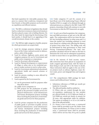 Land Issues 197



that land acquisition for vital public purposes hap-       6.44. Under categories (7) and (8), consent of at
pens in a manner that is judicious, transparent and        least 80 per cent of the landowning Project Affected
time-bound, so that public purposes can be served in       Families (PAFs) is sought to be obtained through an
an expeditious and efficient manner.                       informed process as outlined in the Bill. Under PPP
                                                           projects, ownership of land will continue to vest with
6.42. The Bill is a milestone in legislation that should   Government so that the PPP framework can apply.
lead to a reduction in instances of perceived injustices
that have played a major role in fuelling Maoism. On       6.45. In each case of land acquisition, fair compensa-
the other hand, by improving the functioning of the        tion and R&R provisions as laid out in the Bill will
land market, it should lead to an upgrading of the         apply. The compensation will be two times the mar-
overall investment climate in the country.                 ket rate (including solatium) in urban areas and 2–4
                                                           times the market rate (including solatium) in rural
6.43. The Bill lists eight categories of public purpose    areas (based on a sliding scale reflecting the distance
for which government can acquire land:                     of project from urban area). The sliding scale will
                                                           be determined by State government or State Land
1. Land for strategic purposes relating to armed           Pricing Commission/Authority.2 The land com-
   forces of the Union, national security or defence,      pensation calculated will not be taken as the base to
   police, safety of the people;                           determine the circle rate for subsequent acquisitions,
2. Land for railways, highways, ports, power and           in order to ensure there is no speculative price spiral.
   irrigation purposes for use by Government and
   public sector companies or corporations;                6.46. In the interests of food security, reason-
3. Land for the project affected people;                   able restrictions have been placed on acquisition of
4. Land for Planned development or improvement             multi cropped agricultural land, with the limits of
   of village or urban sites or for residential pur-       these being in each case left to the States to decide.
   pose to weaker sections in rural or urban areas;        These restrictions shall not apply in the case of lin-
5. Land for Government administered educational,           ear projects (such as railways, highways, major dis-
   agricultural, health and research schemes or            trict roads, power and telegraph lines and irrigation
   institutions;                                           canals)
6. Land for persons residing in areas affected by
   natural calamities;                                     6.47. The comprehensive R&R package for land-
7. Land acquired by the Government for                     owners and livelihood losers3 includes:
    (a) use by government itself for purposes other
        than those above                                   1. Subsistence allowance at `3000 per month per
    (b) public sector companies; or                           family for 12 months
    (c) PPP projects for the production of public          2. The affected families shall be entitled to:
        goods or the provision of public services for         (i) Where jobs are created through the proj-
        physical infrastructure, social infrastructure        ect, mandatory employment for one member
        and human development projects including              per affected family or (ii) `5 lakhs per family or
        those involving the production of intermedi-          (iii) `2000 per month per family as annuity for
        ate goods and services for these purposes.            20 years, with appropriate index for inflation.
                                                              The option of availing (i) or (ii) or (iii) shall be
8. Land for private companies for the production              that of the affected family
   of public goods or provision of public services         3. If a house is lost in rural areas, a constructed
   for physical infrastructure, social infrastructure         house shall be provided as per the Indira Awas
   and human development projects including                   Yojana specifications. If a house is lost in urban
   those involving the production of intermediate             areas, a constructed house shall be provided,
   goods and services for these purposes.                     which will be not less than 50 sq mts in plinth
 
