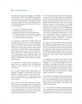 200    Twelfth Five Year Plan



Land Records Modernization Programme (NLRMP)              6.67. The manual distribution of RoRs has stopped in
was launched in 2008. The NLRMP was formed by             16 states. In 21 states legal sanctity to computerised
the merger of two pre-existing CSSs—Strengthening         copies of RoRs has been accorded. In 16 states, RoRs
of Revenue Administration and Updating of Land            have been placed on websites. 26 states have taken up
Records (started in 1987–88) and Computerization          digitisation of cadastral maps, while 18 have begun
of Land Records (launched in 1988–89). The main           effecting mutations using computers. Computer
aims of NLRMP are:                                        centres have been set up in 4434 tehsils/taluks, 1045
                                                          sub-divisions, 392 districts, and 17 state headquarter
•   To usher in real-time land records                    monitoring cells. Sixteen states have completed the
•   Automated and automatic mutation                      construction of about 1366 land record rooms, while
•   Integration between textual and spatial records       15 states have completed the construction of about
•   To ultimately replace the present deeds registra-     4311 patwari/talathi office-cum-residences. In 20
    tion and presumptive title system with that of        states revenue/survey training institutes have been
    conclusive titling with title guarantee               strengthened through construction, renovation,
                                                          upgradation, and providing modern equipment.
6.63. Real-time records will be available, which will
be tamper-proof. Automatic and automated muta-            6.68. There are several challenges that will need to
tions will significantly reduce scope for fraudulent      be tackled in the coming years. As much as 2.16 mil-
deals. Since records will be placed on the website        lion sq. km of cultivable area has to be surveyed. The
with proper security IDs, landowners will have free       survey and settlements have to be done for 140 mil-
access to their records while maintaining confiden-       lion landowners with 430 million records. There are
tiality. Single window service or web-enabled any-        92 million ownership holdings each with 4–6 par-
time-anywhere access will save time and effort. Due       cels of land. Around 42 million field measurement
to IT interlinkages, time for obtaining RoRs and          blocks and around 1 million village maps have to be
maps will reduce drastically. Free access will decrease   digitised.
interface with officials, thereby reducing corruption
and harassment.                                           6.69. Establishing Ground Control Points (GCPs)
                                                          across India over 3.29 million sq. km will be a major
6.64. Abolition of stamp papers and payment of            challenge. So far, 300 GCPs (satellite) have been
stamp duty and registration fees through banks            established at a spacing of 200–300 km; 2220 points
will also reduce interface with the registration          at a distance of 30 to 40 km (aerial) have to be under-
bureaucracy.                                              taken in the second phase; the third phase will have
                                                          GCPs at a spacing of 8 to 10 km (cadastral). Further,
6.65. Conclusive titling will reduce land disputes and    42 million field measurement books and 1 million
litigation. E-linkages to credit facilities will become   village maps will have to be digitised.
possible. Certificates based on land data (domi-
cile, caste, income, and so on) will become avail-        6.70. Of the 4018 registration offices in the country,
able through the web. Issue of land passbooks will        1896 are yet to be computerised. Nearly all of them
become easier.                                            have to be interlinked with the state revenue depart-
                                                          ments. As many as 1.5 lakh patwaris, the staff of 5000
6.66. A district will be taken as the unit of imple-      tehsils, 4000 registration offices, and 50000 survey
mentation, where all activities under the programme       staff need to be trained.
will converge. The NLRMP is to be implemented
in a time-bound manner and all the districts in the       6.71. These challenges demand a greatly stepped up
country are expected to be covered by the end of the      order of preparation on the part of the Department
Twelfth Plan. The country could move into a Torrens       of Land Resources and the states. The most criti-
System during the Thirteenth Five Year Plan.              cal bottleneck that is likely to arise is in the capacity
 