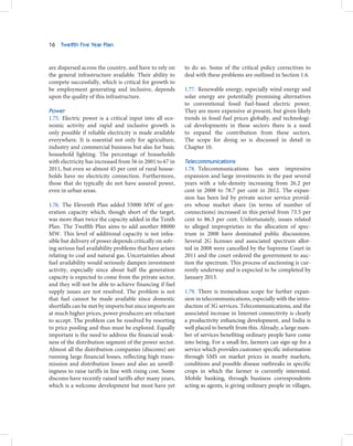 16   Twelfth Five Year Plan



are dispersed across the country, and have to rely on     to do so. Some of the critical policy correctives to
the general infrastructure available. Their ability to    deal with these problems are outlined in Section 1.6.
compete successfully, which is critical for growth to
be employment generating and inclusive, depends           1.77. Renewable energy, especially wind energy and
upon the quality of this infrastructure.                  solar energy are potentially promising alternatives
                                                          to conventional fossil fuel-based electric power.
Power                                                     They are more expensive at present, but given likely
1.75. Electric power is a critical input into all eco-    trends in fossil fuel prices globally, and technologi-
nomic activity and rapid and inclusive growth is          cal developments in these sectors there is a need
only possible if reliable electricity is made available   to expand the contribution from these sectors.
everywhere. It is essential not only for agriculture,     The scope for doing so is discussed in detail in
industry and commercial business but also for basic       Chapter 10.
household lighting. The percentage of households
with electricity has increased from 56 in 2001 to 67 in   Telecommunications
2011, but even so almost 45 per cent of rural house-      1.78. Telecommunications has seen impressive
holds have no electricity connection. Furthermore,        expansion and large investments in the past several
those that do typically do not have assured power,        years with a tele-density increasing from 26.2 per
even in urban areas.                                      cent in 2008 to 78.7 per cent in 2012. The expan-
                                                          sion has been led by private sector service provid-
1.76. The Eleventh Plan added 55000 MW of gen-            ers whose market share (in terms of number of
eration capacity which, though short of the target,       connections) increased in this period from 73.5 per
was more than twice the capacity added in the Tenth       cent to 86.3 per cent. Unfortunately, issues related
Plan. The Twelfth Plan aims to add another 88000          to alleged improprieties in the allocation of spec-
MW. This level of additional capacity is not infea-       trum in 2008 have dominated public discussions.
sible but delivery of power depends critically on solv-   Several 2G licenses and associated spectrum allot-
ing serious fuel availability problems that have arisen   ted in 2008 were cancelled by the Supreme Court in
relating to coal and natural gas. Uncertainties about     2011 and the court ordered the government to auc-
fuel availability would seriously dampen investment       tion the spectrum. This process of auctioning is cur-
activity, especially since about half the generation      rently underway and is expected to be completed by
capacity is expected to come from the private sector,     January 2013.
and they will not be able to achieve financing if fuel
supply issues are not resolved. The problem is not        1.79. There is tremendous scope for further expan-
that fuel cannot be made available since domestic         sion in telecommunications, especially with the intro-
shortfalls can be met by imports but since imports are    duction of 3G services. Telecommunications, and the
at much higher prices, power producers are reluctant      associated increase in Internet connectivity is clearly
to accept. The problem can be resolved by resorting       a productivity enhancing development, and India is
to price pooling and thus must be explored. Equally       well placed to benefit from this. Already, a large num-
important is the need to address the financial weak-      ber of services benefiting ordinary people have come
ness of the distribution segment of the power sector.     into being. For a small fee, farmers can sign up for a
Almost all the distribution companies (discoms) are       service which provides customer specific information
running large financial losses, reflecting high trans-    through SMS on market prices in nearby markets,
mission and distribution losses and also an unwill-       conditions and possible disease outbreaks in specific
ingness to raise tariffs in line with rising cost. Some   crops in which the farmer is currently interested.
discoms have recently raised tariffs after many years,    Mobile banking, through business correspondents
which is a welcome development but most have yet          acting as agents, is giving ordinary people in villages,
 