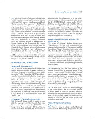 Environment, Forestry and Wildlife 217



7.59. The total number of thematic schemes in the          additional fund for enhancement of sewage treat-
Twelfth Plan has been reduced to 18 comprising of          ment capacity need to be made available either under
5 CSS and 13 CS schemes, including one on Climate          the JNNURM/UIDSSMT and/or under NRCP.
Change which has been approved by the Planning             Technical and financial capacity of ULBs will also
Commission. Amongst sub-schemes, the schemes of            have to be suitably augmented for meeting both
Industrial Pollution abatement through preventive          the capital and Operations & Maintenance (O&M)
strategies and Clean Technologies have been merged         requirements of Sewage Treatment Plants (STPs).
into a single scheme under the Pollution Abatement         States are also required to earmark allocations and
Scheme. Similarly, the schemes of National Lake            mobilise necessary resources for funding sewerage
Conservation Plan (NLCP) and Wetlands have                 infrastructure and their maintenance.
been merged into a single scheme, namely, National
Plan for Conservation of Aquatic Ecosystems                National Plan for Conservation of Aquatic Eco-
under the thematic scheme of Conservation of               Systems (NPCA)
Natural Resources and Ecosystems. The scheme               7.62. Merger of National Wetland Conservation
of Taj Protection has also been clubbed under this         Programme (NWCP) and NLCP schemes into one
scheme. Under the thematic scheme of International         integrated scheme entitled NPCA recommended by
Cooperation Activities, a new sub-scheme on                Expenditure Finance Committee is proposed with
Desertification Cell has been proposed. The Civil          effect from Twelfth Plan period. This merger has
Construction Unit scheme is a non-Plan scheme              been recommended with the objective of conserv-
and has been shown to account for Plan expenditure         ing aquatic ecosystems, namely, lakes and wetlands
on construction of new building of MoEF, which is          through implementation of sustainable conservation
likely to be completed in 2012–13.                         plans. The merged scheme is proposed to be imple-
                                                           mented by National River Conservation Directorate
New Initiatives for the Twelfth Plan                       in the MoEF in a mission mode with target oriented
                                                           implementation.
Recasting the Scheme of CETPS
7.60. In light of the operational deficiencies in the      7.63. Ganga River which has been declared as the
existing scheme of CETPs, the extant guidelines of         national river supports the economic activity of the
CETPs are proposed to be revised for enforcement           large part of the country. The NGRBA has proposed
during the Twelfth Plan period. CPCB has initiated a       a river basin treatment strategy which includes aug-
study for ‘Inventorization of industrial clusters in the   mentation and sustenance of ecological flow of the
country and assessment of the unmet demand for             river and its tributaries. This needs to include ini-
CETPs’. Based on the recommendations of the study,         tiatives on zero discharge and control of non-point
a prioritised list of required CETPs will be prepared      source of pollution with people participation and
and a strategy will be formulated for recasting of the     public‒private partnerships.
existing scheme. A sub-scheme for Environment
Protection was introduced for upgradation of               7.64. In river basins, recycle and reuse of sewage
CETPs in leather complexes in the Eleventh Plan            is not feasible when STPs are centralised systems
by Department of Industrial Policy and Promotion           to which sewage is conveyed over long distances
(DIPP) which is to be strengthened during the              involving intermediate pumping stations and outfall
Twelfth Plan.                                              sewers. A decentralised sewage system offers oppor-
                                                           tunities to efficiently use the treated sewage and
Enhancement of Sewage Treatment Capacity                   hence is recommended.
7.61. Concerted efforts would be made to com-
plete the ongoing work of the Eleventh Plan under          National Environmental Monitoring
National River Conservation Plan (NRCP)/National           Programme
Ganga River Basin Authority (NGRBA)/National               7.65. There is a need to set up a unified National
Lake Conservation Plan (NLCP). Requirement of              Environmental Monitoring Programme NEMP
 