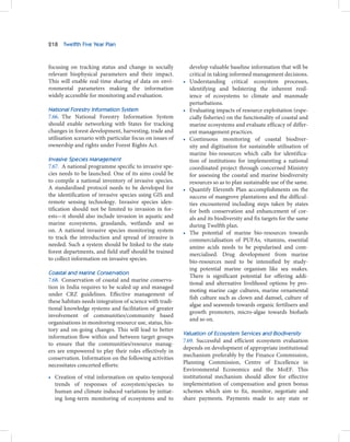 218   Twelfth Five Year Plan



focusing on tracking status and change in socially            develop valuable baseline information that will be
relevant biophysical parameters and their impact.             critical in taking informed management decisions.
This will enable real-time sharing of data on envi-       •   Understanding critical ecosystem processes,
ronmental parameters making the information                   identifying and bolstering the inherent resil-
widely accessible for monitoring and evaluation.              ience of ecosystems to climate and manmade
                                                              perturbations.
National Forestry Information System                      •   Evaluating impacts of resource exploitation (espe-
7.66. The National Forestry Information System                cially fisheries) on the functionality of coastal and
should enable networking with States for tracking             marine ecosystems and evaluate efficacy of differ-
changes in forest development, harvesting, trade and          ent management practices.
utilisation scenario with particular focus on issues of   •   Continuous monitoring of coastal biodiver-
ownership and rights under Forest Rights Act.                 sity and digitisation for sustainable utilisation of
                                                              marine bio-resources which calls for identifica-
Invasive Species Management                                   tion of institutions for implementing a national
7.67. A national programme specific to invasive spe-          coordinated project through concerned Ministry
cies needs to be launched. One of its aims could be           for assessing the coastal and marine biodiversity
to compile a national inventory of invasive species.          resources so as to plan sustainable use of the same.
A standardised protocol needs to be developed for         •   Quantify Eleventh Plan accomplishments on the
the identification of invasive species using GIS and          success of mangrove plantations and the difficul-
remote sensing technology. Invasive species iden-             ties encountered including steps taken by states
tification should not be limited to invasion in for-          for both conservation and enhancement of cor-
ests—it should also include invasion in aquatic and           als and its biodiversity and fix targets for the same
marine ecosystems, grasslands, wetlands and so                during Twelfth plan.
on. A national invasive species monitoring system         •   The potential of marine bio-resources towards
to track the introduction and spread of invasive is           commercialisation of PUFAs, vitamins, essential
needed. Such a system should be linked to the state           amino acids needs to be popularised and com-
forest departments, and field staff should be trained         mercialised. Drug development from marine
to collect information on invasive species.                   bio-resources need to be intensified by study-
                                                              ing potential marine organism like sea snakes.
Coastal and Marine Conservation
                                                              There is significant potential for offering addi-
7.68. Conservation of coastal and marine conserva-
                                                              tional and alternative livelihood options by pro-
tion in India requires to be scaled up and managed
                                                              moting marine cage cultures, marine ornamental
under CRZ guidelines. Effective management of
                                                              fish culture such as clown and damsel, culture of
these habitats needs integration of science with tradi-
                                                              algae and seaweeds towards organic fertilisers and
tional knowledge systems and facilitation of greater
                                                              growth promoters, micro-algae towards biofuels
involvement of communities/community based
                                                              and so on.
organisations in monitoring resource use, status, his-
tory and on-going changes. This will lead to better
                                                          Valuation of Ecosystem Services and Biodiversity
information flow within and between target groups
                                                          7.69. Successful and efficient ecosystem evaluation
to ensure that the communities/resource manag-
                                                          depends on development of appropriate institutional
ers are empowered to play their roles effectively in
                                                          mechanism preferably by the Finance Commission,
conservation. Information on the following activities
necessitates concerted efforts:                           Planning Commission, Centre of Excellence in
                                                          Environmental Economics and the MoEF. This
• Creation of vital information on spatio-temporal        institutional mechanism should allow for effective
  trends of responses of ecosystem/species to             implementation of compensation and green bonus
  human and climate induced variations by initiat-        schemes which aim to fix, monitor, negotiate and
  ing long-term monitoring of ecosystems and to           share payments. Payments made to any state or
 