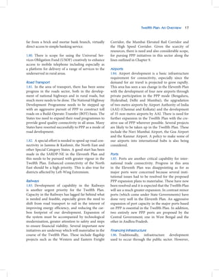 Twelfth Plan: An Overview 17



far from a brick and mortar bank branch, virtually       Corridor, the Mumbai Elevated Rail Corridor and
direct access to simple banking service.                 the High Speed Corridor. Given the scarcity of
                                                         resources, there is need and also considerable scope,
1.80. There is scope for using the Universal Ser-        for pursing PPP initiatives in this sector along the
vices Obligation Fund (USOF) creatively to enhance       lines outlined in Chapter 9.
access to mobile telephone including especially as
a platform for delivery of a range of services to the    Airports
underserved in rural areas.                              1.84. Airport development is a basic infrastructure
                                                         requirement for connectivity, especially since the
Road Transport                                           demand for air travel is projected to grow rapidly.
1.81. In the area of transport, there has been some      This area has seen a sea change in the Eleventh Plan
progress in the roads sector, both in the develop-       with the development of four new airports through
ment of national highways and in rural roads, but        private participation in the PPP mode (Bengaluru,
much more needs to be done. The National Highway         Hyderabad, Delhi and Mumbai), the upgradation
Development Programme needs to be stepped up             of two metro airports by Airport Authority of India
with an aggressive pursuit of PPP to construct toll      (AAI) (Chennai and Kolkata) and the development
roads on a Build-Operate-Transfer (BOT) basis. The       of 35 non-metro airports by AAI. There is need for
States too need to expand their road programmes to       further expansion in the Twelfth Plan with the cre-
provide good quality connectivity in all areas. Many     ative use of PPP wherever possible. Several projects
States have resorted successfully to PPP as a mode of    are likely to be taken up in the Twelfth Plan. These
road development.                                        include the Navi Mumbai Airport, the Goa Airport
                                                         and the Kannur Airport. A policy to make some of
1.82. A special effort is needed to speed up road con-   our airports into international hubs is also being
nectivity in Jammu & Kashmir, the North East and         considered.
other Special Category States. A good start has been
made in the SARDP-NE in the Eleventh Plan and            Ports
this needs to be pursued with greater vigour in the      1.85. Ports are another critical capability for inter-
Twelfth Plan. Enhanced connectivity of the North         national trade connectivity. Progress in this area
East should be a high priority. This is also true for    in the Eleventh Plan was disappointing as for as
districts affected by Left-Wing Extremism.               major ports were concerned because several insti-
                                                         tutional issues had to be resolved for the proposed
Railways                                                 PPP expansion plans to materialise. These have now
1.83. Development of capability in the Railways          been resolved and it is expected that the Twelfth Plan
is another urgent priority for the Twelfth Plan.         will see a much greater expansion. In contrast minor
Capacity in the Railways has lagged far behind what      ports (which come under State Governments) have
is needed and feasible, especially given the need to     done very well in the Eleventh Plan. An aggressive
shift from road transport to rail in the interest of     expansion of port capacity in the major ports based
improving energy efficiency, and reducing the car-       on PPP is essential in the Twelfth Plan. In addition,
bon footprint of our development. Expansion of           two entirely new PPP ports are proposed by the
the system must be accompanied by technological          Central Government; one in West Bengal and the
modernisation, greater attention to safety and steps     other in Andhra Pradesh.
to ensure financial viability. Several important new
initiatives are underway which will materialise in the   Financing Infrastructure
course of the Twelfth Plan. These include flagship       1.86. Traditionally, infrastructure development
projects such as the Western and Eastern Freight         used to occur through the public sector. However,
 