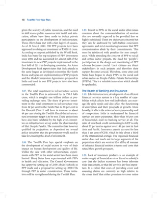 18   Twelfth Five Year Plan



given the scarcity of public resources, and the need     1.89. Resort to PPPs in the social sector often raises
to shift scarce public resources into health and edu-    concerns about the commercialisation of services
cation, efforts have been made to induct private         that are normally expected to be provided free or
participation in the development of infrastructure.      highly subsidised. These are important concerns but
These efforts have met with a fair degree of success.    they can be addressed by well-drafted concession
As of 31 March 2012, 390 PPP projects have been          agreements and strict monitoring to ensure that PPP
approved involving an investment of `305010 crore.       concessionaires abide by their commitments. This
According to a report published by the World Bank,       must be reinforced with penalties for non compli-
India has been the top recipient of PPP investment       ance. While extending the concept of PPP to social
since 2006 and has accounted for almost half of the      and urban sector projects, the need for ‘people’s’
investment in new PPP projects implemented in the        participation in the design and monitoring of PPP
first half of 2011 in developing countries. An Asian     schemes becomes crucial. Local citizens are direct
Development Bank report states that India stands in      stakeholders in such projects and therefore their
the same league as developed economies like South        support becomes crucial. Therefore, some cities and
Korea and Japan on implementation of PPP projects        States have begun to shape PPPs in the social and
and the Model Concession Agreements prepared in          urban sectors as People–Public–Private Partnerships
India and used in our PPP projects have also been        (PPPPs). This is a valuable innovation which should
commended.                                               be applauded.

1.87. The total investment in infrastructure sectors     The Reach of Banking and Insurance
in the Twelfth Plan is estimated to be `56.3 lakh        1.90. Like infrastructure, development of an efficient
crore, which is roughly one trillion dollars at pre-     financial services system is a key enabler of capa-
vailing exchange rates. The share of private invest-     bilities which affects how well individuals can man-
ment in the total investment in infrastructure rose      age life cycle needs and also affect the functioning
from 22 per cent in the Tenth Plan to 38 per cent in     of enterprises and their prospects of growth. More
the Eleventh Plan. It will have to increase to about     broadly, it affects the extent of entrepreneurship and
48 per cent during the Twelfth Plan if the infrastruc-   of competition. India is underserved by financial
ture investment target is to be met. These projections   services on every parameter. More than 40 per cent
have also been validated by the high level commit-       of households avail no banking service at all. The
tee on infrastructure set up under the chairmanship      ratio of total bank credit outstanding to GDP is only
of Shri Deepak Parekh. The committee has however         about 57 per cent as against over 140 per cent in East
qualified its projections as dependent on several        Asia and Pacific. Insurance premia account for less
policy initiatives that the government would need to     than 1 per cent of GDP, which is only about a third
take for ensuring this level of investment.              of the international average. The organised financial
                                                         sector does not reach out to large segments of the
1.88. The Twelfth Plan lays special emphasis on          population which are serviced if at all by all manner
the development of social sectors in view of their       of informal financial entities at terms and costs that
impact on human development and quality of life.         retard their growth prospects.
Unlike the case with other infrastructure, experi-
ments with PPP in the social sector have been more       1.91. Lack of insurance products is an example of
limited. Many States have experimented with PPPs         under-supply of financial services. It can be nobody’s
in health and education. The Central Government          case that the Indian economy has lower inherent
has approved setting up of 2500 Model Schools in         risks than others, or that life cover is any less impor-
PPP mode and a proposal for setting up 3000 ITIs         tant. It is rather that costs of providing cover and
through PPP is under consideration. These initia-        assessing claims are currently so high relative to
tives will be strengthened during the Twelfth Plan.      the cover itself that either premium-to-cover ratios
 