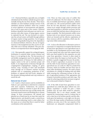 Twelfth Plan: An Overview 21



1.101. Chemical fertilisers, especially urea, are highly   1.104. There are three main areas of conflict that
subsidised and the fertiliser subsidy has grown expo-      need to be addressed. The first relates to the alloca-
nentially during the last three decades. These heavy       tion of available land between agriculture, industry
subsidies on some fertilisers prompt overuse of the        and urban use. The second potential conflict arises
subsidised chemical fertilisers which has resulted         from the fact that allocation across different uses
in severe depletion of micronutrients and degrada-         cannot occur simply through market processes and
tion of soil in many parts of the country. Chemical        some land acquisition is therefore necessary, but the
fertilisers should be used with great care and in con-     terms on which this had been done in the past are no
junction with other means of using organic sources         longer acceptable. The third potential conflict arises
to replenish the soil. The way forward is to rejuve-       because most of our mineral resources are in areas,
nate the soil and restore soil health through addition     which are forested and the effective exploitation of
of organic matter in large quantities. Use of organic      these resources calls for acquisition, which may dis-
manures will gradually bring down the dependence           rupt some tribal communities.
on chemical fertilisers. However, the use of organic
manures is discouraged because they receive no sub-        1.105. As far as the allocation to alternative sectors is
sidy while urea is heavily subsidised. This price dis-     concerned, it is important to recognise that diversion
tortion is an important factor discouraging the shift.     of land from agricultural to non-agricultural uses is
                                                           inevitable in any development process since indus-
1.102. More generally, support for ecological/organic      try must expand and cities must also expand and in
fertilisation is scattered under various schemes and       both cases land needed for this expansion can only
hence it is not getting its due. The best practices of     come from agriculture. Concern is often raised in
soil fertility management need to be adopted, which        this context about the impact on food security. This
include generation of biomass for bulk addition of         problem is greatly exaggerated because the produc-
organic matter in the soil to maintain proper soil         tivity of land in agriculture at present is very low
health, in situ degeneration of biomass through sole       and the shift of some land from agriculture to non-
cropping/inter-cropping/bund cropping of green             agricultural use can easily be offset by productivity
manure crops, recycling of farm and household              increases, which are feasible and have been seen in
waste through use of intensive nutrient recycling          many other developing countries. We need a clearer
methods such as composting, production of bio-             articulation of a strategy for dealing with such shifts
fertilisers at regional and local levels, adoption of      while ensuring the continuing increase in the sup-
bio-dynamic farming methods and crop rotations to          ply of agricultural products of the appropriate mix
enrich the soil.                                           of grains, horticulture products and cash crops. The
                                                           scope for achieving productivity increases in agricul-
Rational Use of Land                                       ture is discussed in detail in Chapter 8.
1.103. Land is a fixed resource and its availability in
India on a per capita basis is relatively low compared     1.106. If the shift of land from agriculture to non-
with most countries. Furthermore, the country’s            agricultural use could take place without any com-
population is likely to continue to grow till at least     pulsory acquisition it would not pose a major
2040 whereas the land mass may actually shrink with        problem since all such shifts would be voluntary.
increased coastal erosion and flooding due to climate      Unfortunately, this is not always possible. Land
change. In these circumstances, the rational and           required for constructing a road or a railway line or
planned use of land must be an issue that needs the        even a dam has to be location specific and this effec-
highest priority, and should be made a central focus       tively gives the landowner a veto right over the proj-
of our resource planning. Land is a state subject, but     ect. Given the large number of landowners involved,
the issues are so critical that there is need for better   problems can arise even if the vast majority of the
coordination at the national level.                        landowners are adequately compensated which is
 