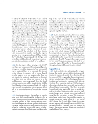 Twelfth Plan: An Overview 25



be adversely affected. Fortunately, India’s export         high in the years ahead. Fortunately, our domestic
basket is relatively diversified and since emerging        food grain production has been expanding but food
market countries are expected to grow more rapidly         security considerations may require import in cer-
in the years ahead, we may be able to benefit from         tain conditions. Domestic import and export policies
this. There is also scope for increasing our share in      and our buffer stock policy have to be calibrated to
industrialised country markets by competing more           meet domestic demand while responding to devel-
aggressively with countries like China, which will         opments in global markets.
experience loss of competitiveness because of rising
labour costs at home. This is especially true of ser-      1.124. India’s current account deficit was a surplus
vices, where India’s increasing sophistication will        2.3 per cent of GDP in 2003–04. Since then it has
allow it to win more business from cost-conscious          gone into deficit, reaching 2.7 per cent of GDP in
developed countries However, there is no room for          2010–11 and 4.2 per cent in 2011–12. As pointed out
complacency, because other developing countries,           in Chapter 2, a large part of the increase in 2011–12
such as the Philippines, are improving their capabili-     was due to imports of gold, which are not expected
ties and there are moves within developed countries        to be repeated. Even so, the current account deficit
to ‘on shore’ services hitherto outsourced. It is dif-     in the first year of the Twelfth Plan will be around
ficult to quantify the net effect of all these factors,    3.6 per cent, which exceeds what has traditionally
but it is reasonable to plan for merchandise exports       been regarded as a sustainable level. The macroeco-
growing at an average annual rate of 17 per cent in        nomic analysis in Chapter 2 prescribes that policies
the Twelfth Plan than compared with 20.7 per cent          must be calibrated to ensure that the current account
in the Eleventh Plan. Growth of earnings from tour-        deficit in the Twelfth Plan period averages around
ism and also remittances are likely to be subdued.         2.9 per cent. On current prospects, it is likely to be
                                                           somewhat higher. The ability to finance this deficit
1.122. On the import side, a target growth of GDP          through stable capital flows is therefore critical.
over 8 per cent per annum will require a rapid growth
of imports, especially since most of our incremental       Capital Flows
energy needs will have to be imported. The impact          1.125. India has followed a calibrated policy of open-
on the balance of payments will of course depend           ing up the capital account, differentiating accord-
on what happens to oil and gas prices, but these are       ing to the nature of capital flows. Foreign Direct
not expected to moderate significantly in the short        Investment (FDI) is regarded as the most stable capi-
to medium term, and indeed may even go up as the           tal flow which also provides technology and market-
world economy recovers gradually from the global           ing links, and has therefore been most freely allowed.
crisis, or due to any sudden shocks in the Middle          Portfolio flows are not as stable as FDI, but they are
East. High import payments combined with modest            also not as volatile as short-term debt and have been
export growth means that the current account deficit       allowed freely from qualified FIIs. Short-term debt
will be an important source of stress in the coming        from abroad is the least stable form of capital flow
years.                                                     and is, therefore, highly controlled except for trade
                                                           credit. Longer-term external borrowing is allowed
1.123. Another contingency that we have to keep in         more liberally, but subject to caps. This policy pro-
mind is the likely trend in global food prices. For a      duced good results in the Eleventh Plan, yielding an
variety of reasons, most notably rising demand from        annual average net capital inflow of 4.1 per cent of
emerging markets as their incomes expand, com-             GDP during the Eleventh Plan. Since the average
bined with lagging agricultural productivity in many       current account deficit was 2.7 per cent of GDP, the
emerging market countries and possible diversion           net capital inflows exceeded what was required to
of land to production of renewable energy in indus-        finance the current account deficit and contributed
trialised countries, global food prices are likely to be   to a build up of forex reserves.
 