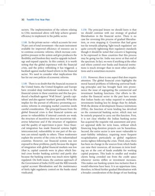 30   Twelfth Five Year Plan



sectors. The implementation of the reform relating         1.150. The principal lesson we should learn is that
to CSSs mentioned above will help achieve greater          we should continue with our strategy of gradual
efficiency to implement in the public sector.              liberalisation in the financial sector. There is no
                                                           case for reversing this process of gradual liberalisa-
1.148. In the private sector—which accounts for over       tion, or even stopping it. Countries that had gone
70 per cent of total investment—the main instrument        too far towards adopting ‘light touch regulation’ are
available for improved efficiency of resource use is       quite correctly tightening their regulatory standards
to continue economic reforms, which increase com-          though it should be noted that concern is beginning
petitive pressure in the system and give producers the     to be expressed in these countries that this process
flexibility and freedom they need to upgrade technol-      may be going too far. India was never at that end of
ogy and expand capacity. In this context, it is worth      the spectrum. In fact, we were if anything at the other
noting that the global experience with the financial       end where control over banks and financial institu-
crisis, and the policy rethinking it has triggered, a      tions is much stronger than in most other jurisdic-
backlash against market based reform in the financial      tions and is sometimes excessive.
sector. We need to consider what implications this
has for our own policies of economic reforms.              1.151. However, there is one aspect that does require
                                                           attention. The global financial crisis highlights the
1.149. There is no doubt that the financial excesses in    moral hazard problems of following universal bank-
the United States, the United Kingdom and Europe           ing principles and has brought back into promi-
have revealed deep institutional weaknesses in the         nence the issue of segregating the commercial and
financial system in these countries and this has pro-      investment banking functions. Our efforts to lib-
duced a backlash against ‘Wall Street’, ‘greedy capi-      eralise the financial sector in the past have meant
talism’ and also against ‘markets’ generally. What this    that Indian banks are today required to undertake
implies for the pursuit of efficiency promoting eco-       investments lending less by design than by default.
nomic reforms in emerging market countries needs           With the demise of development finance institutions
careful consideration. The principal lesson from the       (DFIs), the function of term lending has devolved
global financial crisis is that financial systems are      on the commercial banking sector, which may not
prone to vulnerability if internal controls are weak;      be entirely prepared to carry out this function. First,
the structure of incentives does not incentivise risk-     it is not clear whether the Indian banking sector
averse behaviour and if the structure of regulation        has acquired the requisite risk assessment and proj-
and the quality of supervision is poor. Since finan-       ect appraisal skills for term loans, without which
cial integration has made financial systems highly         financing long-duration projects can be hazardous.
interconnected, vulnerability in one part of the sys-      Second, the entire sector is now more vulnerable to
tem can extend rapidly to others. These weaknesses         asset–liability imbalance, requiring more frequent
explain the severity of the crisis in the industrialised   recapitalisation particularly as global regulatory
countries. However, our financial system was not           norms tighten following the crisis. Third, since there
exposed to these problems, partly because the degree       has been no change in the sources from which banks
of integration with global financial markets was low       can raise their resources, all increases in term lend-
(that is, capital controls were in place which lim-        ing are at the cost of funds available for working
ited cross border banking activity) and partly also        capital purposes. This leads to smaller and weaker
because the banking system was much more tightly           clients being crowded out from the credit space
regulated. On both issues, the cautious approach of        whenever norms stiffen or investment increases.
the Government of India (GOI) and the RBI towards          This makes our banking system less inclusive than it
capital account liberalisation and the maintenance         would otherwise have been. It is an opportune time,
of fairly tight regulatory control on the banks stand      therefore, to blend further gradual liberalisation with
vindicated.                                                a broader consideration of the design of our banking
 