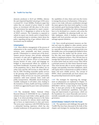 34   Twelfth Five Year Plan



domestic producers is $4.25 per MMBtu, whereas           the capabilities of cities, States and even the Centre
the spot imported liquefied natural gas (LNG) price      to manage the process of urbanisation. Urban gover-
is around $11–14 per MMBtu. Producers argue that         nance is very weak, with poor coordination amongst
unless they are assured of prices linked to world        the many agencies that must work together to create
prices, no investment will take place in this sector.    and maintain good functioning habitats. Personnel
The government has appointed an expert commit-           and institutional capabilities for urban management
tee under Dr. C. Rangarajan to advise on the form        have to be developed on a massive scale across the
of NELP contracts. The Committee is expected to          country. Capabilities for planning locally are woe-
submit its report very shortly and it is hoped that it   fully inadequate, which is leading to projects not
will recommend steps to introduce clarity about the      aligned with local priorities and poor coordination
policy regarding pricing of gas without which new        amongst separate initiatives.
investment may be inhibited.
                                                         1.166. Since overall government resources are lim-
Urbanisation                                             ited and must be applied to other priority sectors
1.164. More effective management of the process of       such as health and education, it is necessary that cit-
urbanisation in the country will be critical for more    ies, especially the larger ones, and progressively even
inclusive, more sustainable and faster economic          the smaller ones, are encouraged and enabled to draw
growth. Urbanisation is a natural part of the devel-     resources from the market and the private sector.
opment process because cities provide substantial        For this, they must improve their governance and
economics of scale and of agglomeration. In India        ability to implement projects. They will also have to
the cities are also effective drivers of inclusiveness   manage their land resources more strategically, both
because barriers of caste, creed, and language are       to ensure better land use and to secure what will be
bridged in interconnected efforts by residents to        a principal resource for their future financial needs.
earn better livelihoods. At present, about 31 per cent   They must become able to recover adequate service
of the population, that is, about 380 million, live in   charges, and equitably, from their inhabitants, which
urban areas and this will increase to about 600 mil-     will require them to demonstrate an ability to deliver
lion by 2030. Providing reasonable quality services      better and more reliable services. The concept of
to the growing urban population presents a major         PPPPs, which systematically put local citizens into
challenge. Urban services are very poor, particularly    the partnership framework must be applied.
sanitation, solid waste removal, water, roads and
public transportation. Affordable, decent housing is     1.167. The strategies for improving the manage-
woefully inadequate in all Indian cities, leading to     ment of urbanisation are explained in Chapter 14.
the formation of slums, health and living conditions     A new JNNURM-II incorporating the learning from
in which are aggravated by poor water and sanitation     JNNURM-I will be a major feature of the Twelfth
services.                                                Plan. It must give priority to the strengthening of
                                                         human and institutional capabilities, local plan-
1.165. The Jawaharlal Nehru National Urban               ning and improvements in governance, which are
Renewal Mission-II (JNNURM-II) was a landmark            the foundations for a more financially and environ-
initiative because it put India’s urban agenda centre    mentally sustainable and a more inclusive process of
stage. It set about providing resources to the States    governance.
linked to incentives for reforms which would trig-
ger to focus on improvements to cities and towns.        MONITORABLE TARGETS FOR THE PLAN
The seven years’ experience with JNNURM has been         1.168. The aspirations and challenges that guide the
a substantial learning experience which has also         Twelfth Plan have been discussed in the body of this
revealed weaknesses in the governance systems and        chapter and strategies for meeting these aspirations
 
