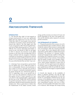 2
Macroeconomic Framework

INTRODUCTION                                             strong, and the economy can return to 8–9 per cent
2.1. The Eleventh Plan (2007–12) had targeted an         growth depending on the state of the global econ-
average annual growth of 9 per cent, significantly       omy and the domestic policy response to overcome
higher than the realised rate of 7.6 per cent in the     growth constraints.
Tenth Plan (2002–07), but broadly in line with the
acceleration of economic activity and growth expe-       THE DETERMINANTS OF GROWTH
rienced after 2004–05. The Plan began well, with         2.3. The growth potential of the economy over a five
9.3 per cent growth in 2007–08, but the global finan-    year period depends upon a number of factors. These
cial crisis of 2008 reduced growth to 6.7 per cent in    include the capacity of the economy to maintain high
2008–09. The economy rebounded well initially, to        rates of investment, while also ensuring productive
record 8.4 per cent growth in 2009–10, and again         use of capital. This in turn depends upon investor
in 2010–11. However, the downturn in the global          expectations and the ability to mobilise financing for
economy in 2011 due to the sovereign debt crisis in      investment. The existence of a dynamic entrepre-
Europe combined with the emergence of domestic           neurial and managerial class capable of taking risks
constraints on investment in infrastructure reduced      and dealing with competitive pressure is an impor-
gross domestic product (GDP) growth to 6.5 per cent      tant positive feature of our economy. It also depends
in 2011–12. As a result, the average growth over the     upon the quality of public sector managers respon-
five years of the Eleventh Plan was only 7.9 per cent.   sible for investment and productivity in the public
                                                         sector, which remains important in many areas of
2.2. Achieving 7.9 per cent growth in a period which     the economy. We have good reason to be optimistic
saw two global crises, one in 2008 and another in        on all these counts as evidenced by the fact that we
2011 is commendable. However, the deceleration is        grew rapidly between 2003–04 and 2008–09, and the
also a matter of concern, especially since growth in     Indian enterprise has also begun to expand its global
2011–12 showed a continuous deceleration quarter         presence.
by quarter during the year, with the last quarter of
2011–12 registering a year on year growth rate of        2.4. Growth also depends on the availability of
only 5.3 per cent. The preliminary estimates for the     labour in adequate quantities, and with the right
first quarter of 2012–13 show a growth of 5.5 per        kind of skills to support rapid growth. We have the
cent, which is only marginally higher, suggesting that   benefit of a demographic dividend because the age
the first year of the Twelfth Plan will see relatively   structure of the population ensures that the labour
low growth momentum. However, weak short-term            force will be growing in India even as it is falling in
performance should not lead to pessimism about the       most industrialised countries, and even in China.
medium term. There is good reason to believe that        However, the level of skills of the labour force needs
the fundamentals of the Indian economy remain            to be enhanced. Skill shortages did emerge during
 