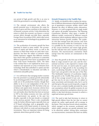 38   Twelfth Five Year Plan



our period of high growth and this is an area to         Growth Prospects in the Twelfth Plan
which the government is according high priority.         2.8. Ideally, we should be able to explore the interac-
                                                         tion of different determinants of growth through the
2.5. The external environment also affects the           use of quantitative economic models, which could
growth potential since it determines the scope for       illustrate the effect of different policy alternatives.
exports to grow and thus contribute to the expansion     However, it is well recognised that no single model
of domestic economic activity. It also determines the    will capture all possible interactions. The Planning
extent to which the economy can finance a current        Commission, therefore, relies upon a number of
account deficit through non-debt flows, especially       different models constructed by different research
Foreign Direct Investment (FDI), which often serves      institutions which emphasise different aspects of the
as an instrument for technological up-gradation and      interaction between growth variables. The synthe-
modernisation.                                           sis view that emerges from this exercise, and, from
                                                         internal discussions within the Commission, is that
2.6. The acceleration of economic growth has been        it is possible for the economy to work its way out
examined in detail in many studies. The accumu-          of the current slowdown and restore high growth,
lation of capital and labour stocks, as well as the      but this will take time and a number of hard policy
manner in which these stocks are used, that is pro-      decisions. The macroeconomic conclusions which
ductivity, has been the subject of intensive study.      emerge from this exercise are summarised in this
Global experience suggests that different countries      Chapter.
have drawn their growth acceleration in somewhat
different proportions from factor accumulation and       2.9. Since the growth in the first year of the Plan is
from Total Factor Productivity (TFP). The latter         likely to range around 6.5 per cent, and the inter-
is the residual that is not explained by factor accu-    national economy is also expected to remain weak
mulation and represents an array of elements from        for the next two years, we need to plan for a grad-
technology (both that embodied in capital and that       ual build up to high growth in the succeeding two
which is disembodied), to education and skills, to       years, accelerating thereafter to take the economy
institutions and public policy.                          back 9 per cent growth in the last year of the Plan.
                                                         This backloaded trajectory of acceleration implies
2.7. It is well known that emerging market countries     that growth in the Twelfth Plan period as a whole
have the potential to accelerate growth substantially    will at best average around 8.2 per cent. Any tar-
by accelerating growth in TFP because they are gen-      get that may be set now is bound to be subject to
erally not at the productivity frontier, though their    some uncertainty and downside risks, but it can be
ability to do so is not independent of the rate of       said that given the past record of growth, a target of
investment. The higher the TFP, the better is the use    8.2 per cent is certainly feasible provided the worse
of labour and capital stock. Economic reforms have       case assumptions about the global economy do not
also increased efficiency of resource use in many sec-   materialise, and positive assumptions about our own
tors and studies show that there has been an increase    ability to take hard decisions necessary to achieve a
in TFP in the Indian economy over time, and that         rapid and inclusive growth does.
this improvement was greater in the past two
decades, especially in the past decade as compared       2.10. The need to take hard decisions to return to
to the previous periods. There is also considerable      high growth follows from the fact that we cannot
scope for further efficiency gains especially from use   assume the earlier rapid growth will re-emerge in
of IT-based technology, such as geographic infor-        the future. This is because several critical constraints,
mation system (GIS) based systems, to increase the       which emerged as the economy accelerated, and
efficiency with which we create and operating public     which visibly constrain our growth potential, have
investments. These are important reasons for being       to be effectively tackled. Among these constraints
optimistic about future growth in India.                 are macroeconomic constraints that limit our ability
 