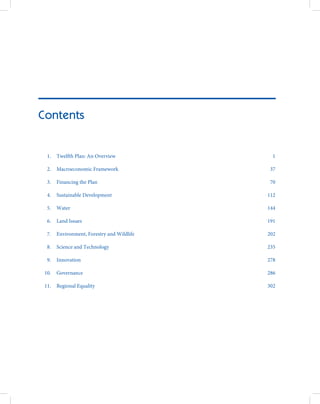 Contents


  1.   Twelfth Plan: An Overview              1

  2.   Macroeconomic Framework               37

  3.   Financing the Plan                    70

  4.   Sustainable Development              112

  5.   Water                                144

  6.   Land Issues                          191

  7.   Environment, Forestry and Wildlife   202

  8.   Science and Technology               235

  9.   Innovation                           278

 10.   Governance                           286

 11.   Regional Equality                    302
 