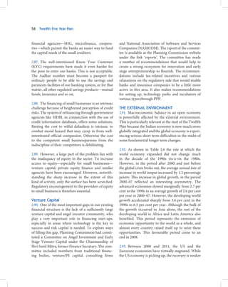 58   Twelfth Five Year Plan



financial agencies—SHG, microfinance, coopera-            and National Association of Software and Services
tive—which permit the banks an easier way to fund         Companies (NASSCOM). The report of the commit-
the capital needs of the small creditors.                 tee is available at the Planning Commission website
                                                          under the link ‘reports’. The committee has made
2.87. The well-intentioned Know Your Customer             a number of recommendations that would help to
(KYC) requirements have made it even harder for           create a strong ecosystem for innovation and early
the poor to enter our banks. This is not acceptable.      stage entrepreneurship to flourish. The recommen-
The Aadhar number must become a passport for              dations include tax-related incentives and various
ordinary people to be able to use the savings and         relaxations on the regulatory side that would enable
payments facilities of our banking system, or for that    banks and insurance companies to be a little more
matter, all other regulated savings products—mutual       active in this area. It also makes recommendations
funds, insurance and so on.                               for setting up, technology parks and incubators of
                                                          various types through PPP.
2.88. The financing of small businesses is an intrinsic
challenge because of heightened perception of credit      THE EXTERNAL ENVIRONMENT
risks. The system of refinancing through government       2.91. Macroeconomic balance in an open economy
agencies like SIDBI, in conjunction with the use of       is powerfully affected by the external environment.
credit information databases, offers some solutions.      This is particularly relevant at the start of the Twelfth
Raising the cost to wilful defaulters is intrinsic to     Plan because the Indian economy is now much more
combat moral hazard that may creep in from well-          globally integrated and the global economy is experi-
intentioned official compassion. Otherwise the cost       encing serious short term difficulties in the midst of
to the competent small businesspersons from the           some fundamental longer term changes.
indiscipline of their competitors is debilitating.
                                                          2.92. As shown in Table 2.6 the rate at which the
2.89. However, a large part of the problem lies with      world economy expanded did not change much
the inadequacy of equity in the sector. To increase       in the decade of the 1990s vis-à-vis the 1980s.
access to equity—especially for small businesses—         However, in the period after 2000 and just before
venture capital, private equity finance and similar       the global crisis broke out, the average annual rate of
agencies have been encouraged. However, notwith-          increase in world output increased by 1.2 percentage
standing the sharp increase in the extent of this         points: This increase in global growth, in the period
kind of activity, only the surface has been scratched.    2000–07 reflected an interesting asymmetry. The
Regulatory encouragement to the providers of equity       advanced economies slowed marginally from 2.7 per
to small business is therefore essential.                 cent in the 1990s to an average growth of 2.6 per cent
                                                          per year in 2000–07. However, the developing world
Venture Capital                                           growth accelerated sharply from 3.6 per cent in the
2.90. One of the most important gaps in our existing      1990s to 6.5 per cent per year. Although the bulk of
financial structure is the lack of a sufficiently large   the growth occurred in Asia alone, the rest of the
venture capital and angel investor community, who         developing world in Africa and Latin America also
play a very important role in financing start-ups,        benefited. This period represents the extension of
especially in areas where technology is the key to        economic opportunity to the world as a whole, and
success and risk capital is needed. To explore ways       almost every country raised itself up to seize these
of filling this gap, Planning Commission had consti-      opportunities. This favourable period come to an
tuted a Committee on Angel Investment and Early           end in 2008.
Stage Venture Capital under the Chairmanship of
Shri Sunil Mitra, former Finance Secretary. The com-      2.93. Between 2008 and 2011, the US and the
mittee included members from traditional financ-          Eurozone economies have virtually stagnated. While
ing bodies, venture/PE capital, consulting firms          the US economy is picking up, the recovery is weaker
 