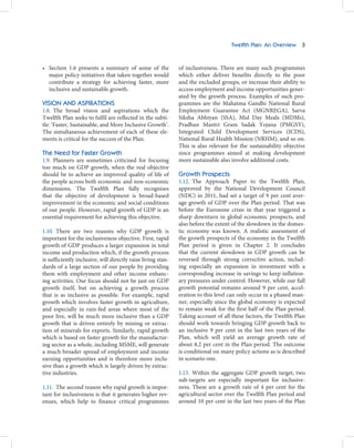 Twelfth Plan: An Overview 3



• Section 1.6 presents a summary of some of the               of inclusiveness. There are many such programmes
  major policy initiatives that taken together would          which either deliver benefits directly to the poor
  contribute a strategy for achieving faster, more            and the excluded groups, or increase their ability to
  inclusive and sustainable growth.                           access employment and income opportunities gener-
                                                              ated by the growth process. Examples of such pro-
VISION AND ASPIRATIONS                                        grammes are the Mahatma Gandhi National Rural
1.8. The broad vision and aspirations which the               Employment Guarantee Act (MGNREGA), Sarva
Twelfth Plan seeks to fulfil are reflected in the subti-      Siksha Abhiyan (SSA), Mid Day Meals (MDMs),
tle: ‘Faster, Sustainable, and More Inclusive Growth’.        Pradhan Mantri Gram Sadak Yojana (PMGSY),
The simultaneous achievement of each of these ele-            Integrated Child Development Services (ICDS),
ments is critical for the success of the Plan.                National Rural Health Mission (NRHM), and so on.
                                                              This is also relevant for the sustainability objective
The Need for Faster Growth                                    since programmes aimed at making development
1.9. Planners are sometimes criticised for focusing           more sustainable also involve additional costs.
too much on GDP growth, when the real objective
should be to achieve an improved quality of life of           Growth Prospects
the people across both economic and non-economic              1.12. The Approach Paper to the Twelfth Plan,
dimensions. The Twelfth Plan fully recognises                 approved by the National Development Council
that the objective of development is broad-based              (NDC) in 2011, had set a target of 9 per cent aver-
improvement in the economic and social conditions             age growth of GDP over the Plan period. That was
of our people. However, rapid growth of GDP is an             before the Eurozone crisis in that year triggered a
essential requirement for achieving this objective.           sharp downturn in global economic prospects, and
                                                              also before the extent of the slowdown in the domes-
1.10. There are two reasons why GDP growth is                 tic economy was known. A realistic assessment of
important for the inclusiveness objective. First, rapid       the growth prospects of the economy in the Twelfth
growth of GDP produces a larger expansion in total            Plan period is given in Chapter 2. It concludes
income and production which, if the growth process            that the current slowdown in GDP growth can be
is sufficiently inclusive, will directly raise living stan-   reversed through strong corrective action, includ-
dards of a large section of our people by providing           ing especially an expansion in investment with a
them with employment and other income enhanc-                 corresponding increase in savings to keep inflation-
ing activities. Our focus should not be just on GDP           ary pressures under control. However, while our full
growth itself, but on achieving a growth process              growth potential remains around 9 per cent, accel-
that is as inclusive as possible. For example, rapid          eration to this level can only occur in a phased man-
growth which involves faster growth in agriculture,           ner, especially since the global economy is expected
and especially in rain-fed areas where most of the            to remain weak for the first half of the Plan period.
poor live, will be much more inclusive than a GDP             Taking account of all these factors, the Twelfth Plan
growth that is driven entirely by mining or extrac-           should work towards bringing GDP growth back to
tion of minerals for exports. Similarly, rapid growth         an inclusive 9 per cent in the last two years of the
which is based on faster growth for the manufactur-           Plan, which will yield an average growth rate of
ing sector as a whole, including MSME, will generate          about 8.2 per cent in the Plan period. The outcome
a much broader spread of employment and income                is conditional on many policy actions as is described
earning opportunities and is therefore more inclu-            in scenario one.
sive than a growth which is largely driven by extrac-
tive industries.                                              1.13. Within the aggregate GDP growth target, two
                                                              sub-targets are especially important for inclusive-
1.11. The second reason why rapid growth is impor-            ness. These are a growth rate of 4 per cent for the
tant for inclusiveness is that it generates higher rev-       agricultural sector over the Twelfth Plan period and
enues, which help to finance critical programmes              around 10 per cent in the last two years of the Plan
 