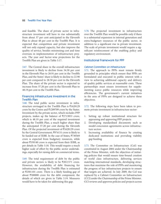 88   Twelfth Five Year Plan



and feasible. The share of private sector in infra-         3.70. The projected investment in infrastructure
structure investment will have to rise substantially        over the Twelfth Plan would be possible only if there
from about 37 per cent anticipated in the Eleventh          is a substantial expansion in internal generation and
Plan to about 48 per cent in the Twelfth Plan. It is        extra-budgetary resources of the public sector, in
expected that competition and private investment            addition to a significant rise in private investment.
will not only expand capacity, but also improve the         The scale of private investment would require a sig-
quality of service, besides minimising cost and time        nificant reinforcement of the enabling policy and
overruns in implementation of infrastructure proj-          regulatory environment.
ects. The year and Sector-wise projections for the
Twelfth Plan are given in Table 3.17.                       Institutional Framework for PPP

3.67. The Central share in the overall infrastructure       Cabinet Committee on Infrastructure
investment is likely to decline from 34.30 per cent         3.71. The approach to PPPs must remain firmly
in the Eleventh Plan to 28.91 per cent in the Twelfth       grounded in principles which ensure that PPPs are
Plan, and the States’ share is likely to decline to 22.90   formulated and executed in public interest with a
per cent compared to 28.50 per cent in the Eleventh         view to achieving additional capacity and delivery
Plan. The share of the private sector is expected to        of quality public services at reasonable costs. These
increase from 37.20 per cent in the Eleventh Plan to        partnerships must ensure investment for supple-
48.19 per cent in the Twelfth Plan.                         menting scarce public resources while improving
                                                            efficiencies. The government’s current initiatives
Financing Infrastructure Investment in the                  in the area of PPPs are designed to achieve these
Twelfth Plan                                                objectives.
3.68. The total public sector investment in infra-
structure envisaged in the Twelfth Plan is `1628129         3.72. The following steps have been taken to pro-
crore by the Centre and `1289709 crore by the States.       mote private investment in infrastructure sector:
Investment by the private sector, which includes PPP
projects, makes up the balance of `2713853 crore,           1. Setting up robust institutional structure for
which is 48.19 per cent of the required investment             appraising and approving PPP projects
during the Twelfth Plan, a much higher share than           2. Developing standardised documents such as
the anticipated 37.20 per cent during the Eleventh             model concession agreements across infrastruc-
Plan. Of the projected investment of `1628129 crore            ture sectors
by the Central Government, `974151 crore is likely to       3. Increasing availability of finance by creating
be funded out of IEBR. In the case of States, `730569          dedicated institutions and providing viability
crore is expected from budgetary resources, while              gap funding
about `559140 crore is expected from their IEBR, as
per details in Table 3.18. This would require a much        3.73. The Committee on Infrastructure (CoI) was
higher scale of effort by the public sector undertak-       constituted in August 2004 under the Chairmanship
ings, especially for raising debt on commercial terms.      of the Prime Minister, with the objectives of initiat-
                                                            ing policies that would ensure time-bound creation
3.69. The total requirement of debt by the public           of world class infrastructure, delivering services
and private sectors is likely to be `2811571 crore.         matching international standards, developing struc-
However, the availability of debt financing for             tures that maximise the role of PPPs and monitoring
infrastructure during the Twelfth Plan is estimated         the progress of key infrastructure projects to ensure
at `2301101 crore. There is a likely funding gap of         that targets are achieved. In July 2009, the CoI was
about `500000 crore for the debt component, the             replaced by a Cabinet Committee on Infrastructure
details of which are given in Table 3.19. Measures          (CCI) under the Chairmanship of the Prime Minister.
would have to be taken for addressing this gap.             CCI reviews and approves policies and projects across
 
